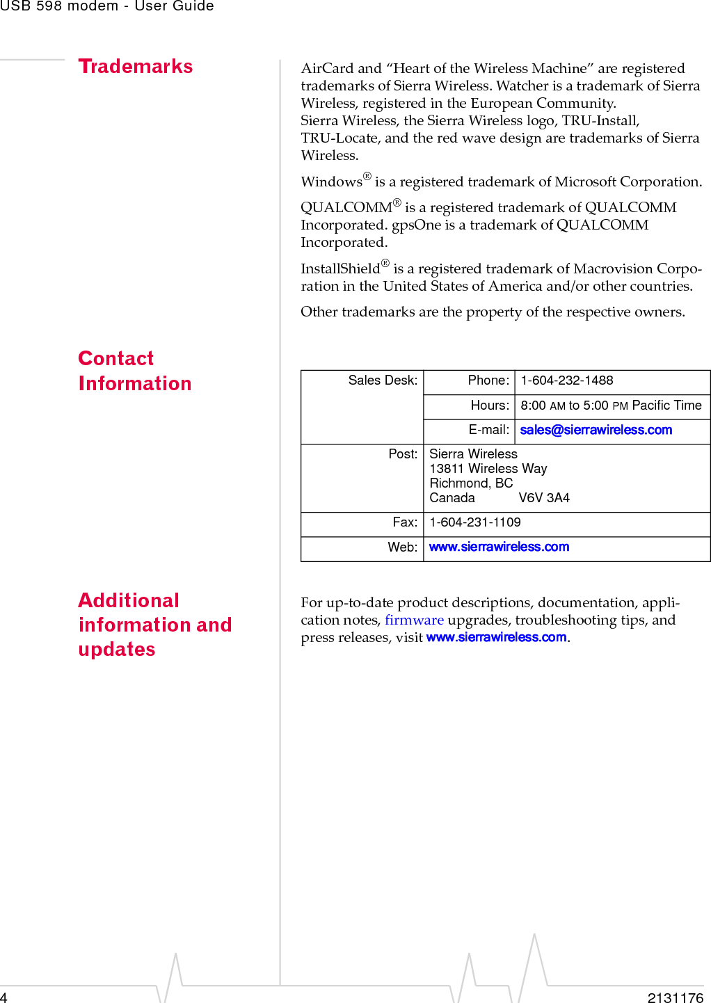 USB 598 modem - User Guide42131176Trademarks AirCardand“HeartoftheWirelessMachine”areregisteredtrademarksofSierraWireless.WatcherisatrademarkofSierraWireless,registeredintheEuropeanCommunity.SierraWireless,theSierraWirelesslogo,TRU‐Install,TRU‐Locate,andtheredwavedesignaretrademarksofSierraWireless.Windows®isaregisteredtrademarkofMicrosoftCorporation.QUALCOMM®isaregisteredtrademarkofQUALCOMMIncorporated.gpsOneisatrademarkofQUALCOMMIncorporated.InstallShield®isaregisteredtrademarkofMacrovisionCorpo‐rationintheUnitedStatesofAmericaand/orothercountries.Othertrademarksarethepropertyoftherespectiveowners.Contact InformationAdditional information and updatesForup‐to‐dateproductdescriptions,documentation,appli‐cationnotes,firmwareupgrades,troubleshootingtips,andpressreleases,visitwww.sierrawireless.com.Sales Desk: Phone: 1-604-232-1488Hours: 8:00 AM to 5:00 PM Pacific TimeE-mail: sales@sierrawireless.comPost: Sierra Wireless13811 Wireless WayRichmond, BCCanada            V6V 3A4Fax: 1-604-231-1109Web: www.sierrawireless.com