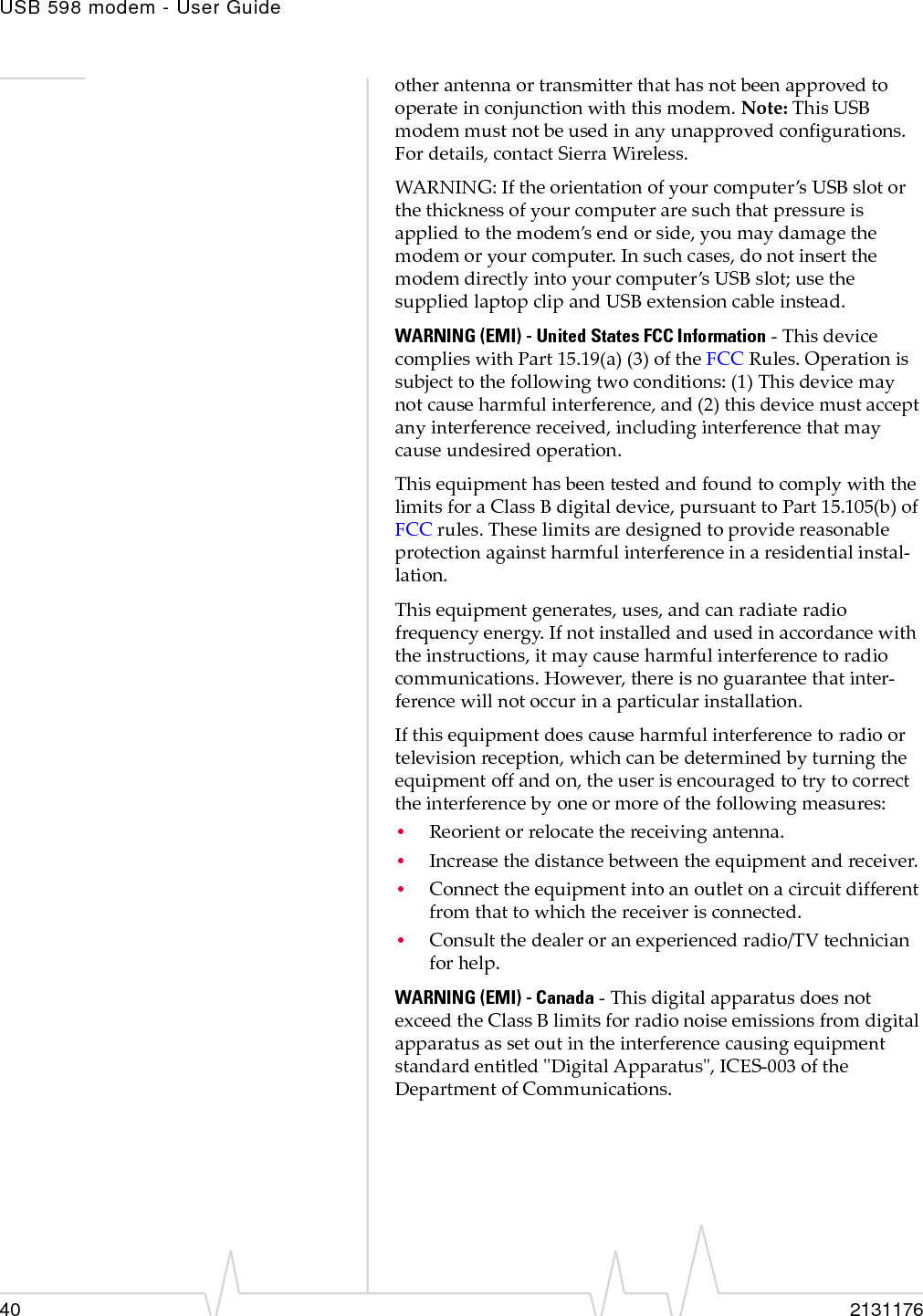 USB 598 modem - User Guide40 2131176otherantennaortransmitterthathasnotbeenapprovedtooperateinconjunctionwiththismodem.Note:ThisUSBmodemmustnotbeusedinanyunapprovedconfigurations.Fordetails,contactSierraWireless.WARNING:Iftheorientationofyourcomputer’sUSBslotorthethicknessofyourcomputeraresuchthatpressureisappliedtothemodem’sendorside,youmaydamagethemodemoryourcomputer.Insuchcases,donotinsertthemodemdirectlyintoyourcomputer’sUSBslot;usethesuppliedlaptopclipandUSBextensioncableinstead.WARNING (EMI) - United States FCC Information‐ThisdevicecomplieswithPart15.19(a)(3)oftheFCCRules.Operationissubjecttothefollowingtwoconditions:(1)Thisdevicemaynotcauseharmfulinterference,and(2)thisdevicemustacceptanyinterferencereceived,includinginterferencethatmaycauseundesiredoperation.ThisequipmenthasbeentestedandfoundtocomplywiththelimitsforaClass Bdigitaldevice,pursuanttoPart15.105(b)ofFCCrules.Theselimitsaredesignedtoprovidereasonableprotectionagainstharmfulinterferenceinaresidentialinstal‐lation.Thisequipmentgenerates,uses,andcanradiateradiofrequencyenergy.Ifnotinstalledandusedinaccordancewiththeinstructions,itmaycauseharmfulinterferencetoradiocommunications.However,thereisnoguaranteethatinter‐ferencewillnotoccurinaparticularinstallation.Ifthisequipmentdoescauseharmfulinterferencetoradioortelevisionreception,whichcanbedeterminedbyturningtheequipmentoffandon,theuserisencouragedtotrytocorrecttheinterferencebyoneormoreofthefollowingmeasures:•Reorientorrelocatethereceivingantenna.•Increasethedistancebetweentheequipmentandreceiver.•Connecttheequipmentintoanoutletonacircuitdifferentfromthattowhichthereceiverisconnected.•Consultthedealeroranexperiencedradio/TVtechnicianforhelp.WARNING (EMI) - Canada‐ThisdigitalapparatusdoesnotexceedtheClassBlimitsforradionoiseemissionsfromdigitalapparatusassetoutintheinterferencecausingequipmentstandardentitledʺDigitalApparatusʺ,ICES‐003oftheDepartmentofCommunications.