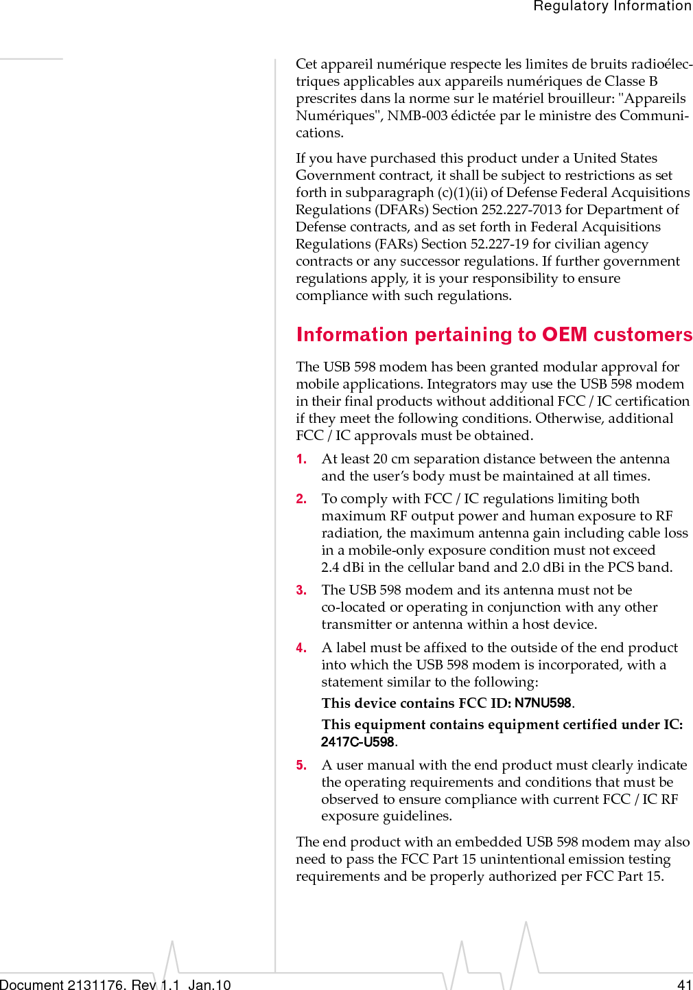 Regulatory InformationDocument 2131176. Rev 1.1  Jan.10 41Cetappareilnumériquerespecteleslimitesdebruitsradioélec‐triquesapplicablesauxappareilsnumériquesdeClasseBprescritesdanslanormesurlematérielbrouilleur:ʺAppareilsNumériquesʺ,NMB‐003édictéeparleministredesCommuni‐cations.IfyouhavepurchasedthisproductunderaUnitedStatesGovernmentcontract,itshallbesubjecttorestrictionsassetforthinsubparagraph(c)(1)(ii)ofDefenseFederalAcquisitionsRegulations(DFARs)Section252.227‐7013forDepartmentofDefensecontracts,andassetforthinFederalAcquisitionsRegulations(FARs)Section52.227‐19forcivilianagencycontractsoranysuccessorregulations.Iffurthergovernmentregulationsapply,itisyourresponsibilitytoensurecompliancewithsuchregulations.Information pertaining to OEM customersTheUSB598modemhasbeengrantedmodularapprovalformobileapplications.IntegratorsmayusetheUSB598modemintheirfinalproductswithoutadditionalFCC/ICcertificationiftheymeetthefollowingconditions.Otherwise,additionalFCC/ICapprovalsmustbeobtained.1. Atleast20cmseparationdistancebetweentheantennaandtheuser’sbodymustbemaintainedatalltimes.2. TocomplywithFCC/ICregulationslimitingbothmaximumRFoutputpowerandhumanexposuretoRFradiation,themaximumantennagainincludingcablelossinamobile‐onlyexposureconditionmustnotexceed2.4 dBiinthecellularbandand2.0 dBiinthePCSband.3. TheUSB598modemanditsantennamustnotbeco‐locatedoroperatinginconjunctionwithanyothertransmitterorantennawithinahostdevice.4. AlabelmustbeaffixedtotheoutsideoftheendproductintowhichtheUSB598modemisincorporated,withastatementsimilartothefollowing:ThisdevicecontainsFCCID:N7NU598.ThisequipmentcontainsequipmentcertifiedunderIC:2417C-U598.5. AusermanualwiththeendproductmustclearlyindicatetheoperatingrequirementsandconditionsthatmustbeobservedtoensurecompliancewithcurrentFCC/ICRFexposureguidelines.TheendproductwithanembeddedUSB598modemmayalsoneedtopasstheFCCPart15unintentionalemissiontestingrequirementsandbeproperlyauthorizedperFCCPart 15.