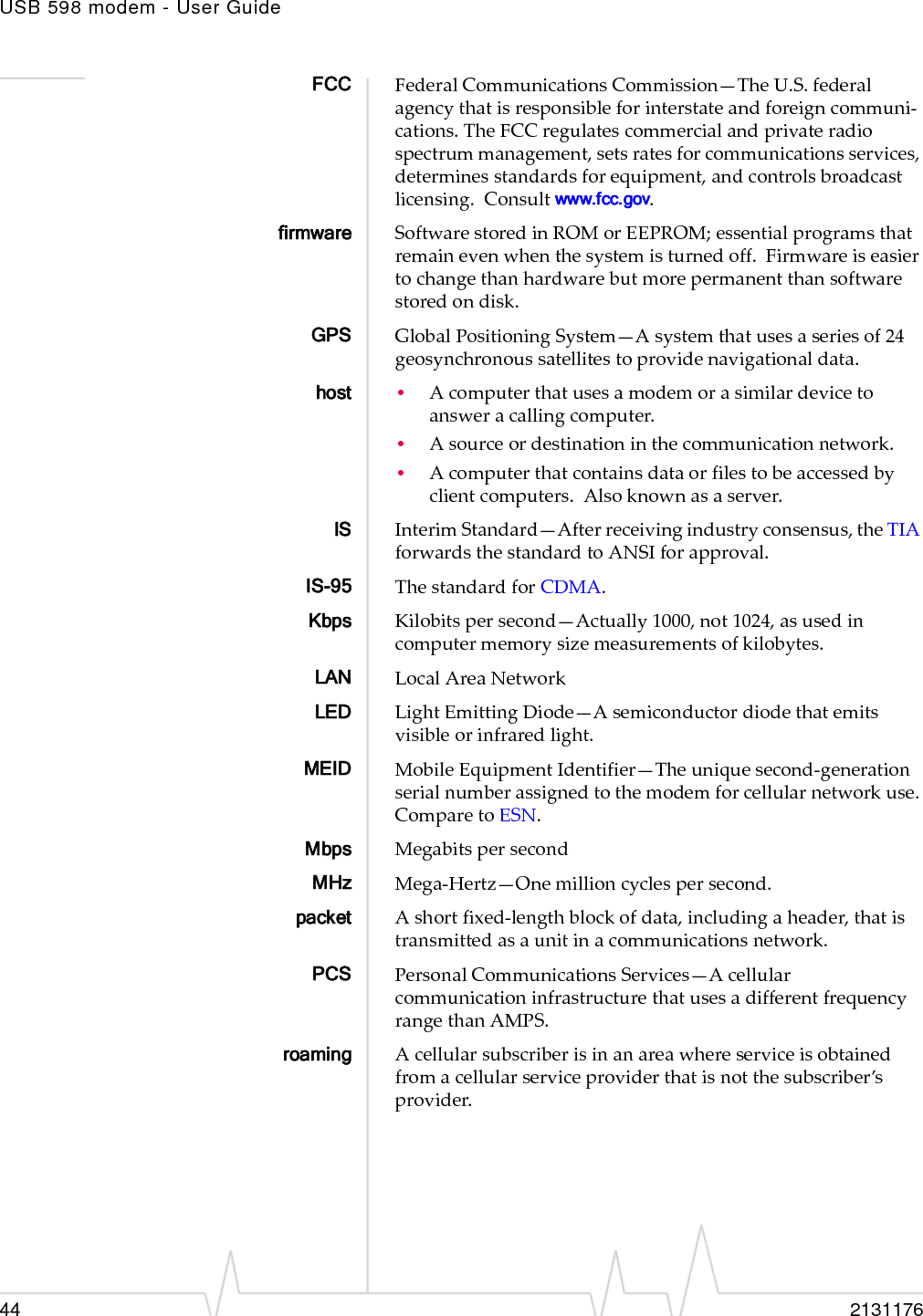 USB 598 modem - User Guide44 2131176FCC FederalCommunicationsCommission—TheU.S.federalagencythatisresponsibleforinterstateandforeigncommuni‐cations.TheFCCregulatescommercialandprivateradiospectrummanagement,setsratesforcommunicationsservices,determinesstandardsforequipment,andcontrolsbroadcastlicensing.Consultwww.fcc.gov.firmware SoftwarestoredinROMorEEPROM;essentialprogramsthatremainevenwhenthesystemisturnedoff.Firmwareiseasiertochangethanhardwarebutmorepermanentthansoftwarestoredondisk.GPS GlobalPositioningSystem—Asystemthatusesaseriesof24geosynchronoussatellitestoprovidenavigationaldata.host •Acomputerthatusesamodemorasimilardevicetoansweracallingcomputer.•Asourceordestinationinthecommunicationnetwork.•Acomputerthatcontainsdataorfilestobeaccessedbyclientcomputers.Alsoknownasaserver.IS InterimStandard—Afterreceivingindustryconsensus,theTIAforwardsthestandardtoANSIforapproval.IS-95 ThestandardforCDMA.Kbps Kilobitspersecond—Actually1000,not1024,asusedincomputermemorysizemeasurementsofkilobytes.LAN LocalAreaNetworkLED LightEmittingDiode—Asemiconductordiodethatemitsvisibleorinfraredlight.MEID MobileEquipmentIdentifier—Theuniquesecond‐generationserialnumberassignedtothemodemforcellularnetworkuse.ComparetoESN.Mbps MegabitspersecondMHz Mega‐Hertz—Onemillioncyclespersecond.packet Ashortfixed‐lengthblockofdata,includingaheader,thatistransmittedasaunitinacommunicationsnetwork.PCS PersonalCommunicationsServices—AcellularcommunicationinfrastructurethatusesadifferentfrequencyrangethanAMPS.roaming Acellularsubscriberisinanareawhereserviceisobtainedfromacellularserviceproviderthatisnotthesubscriber’sprovider.