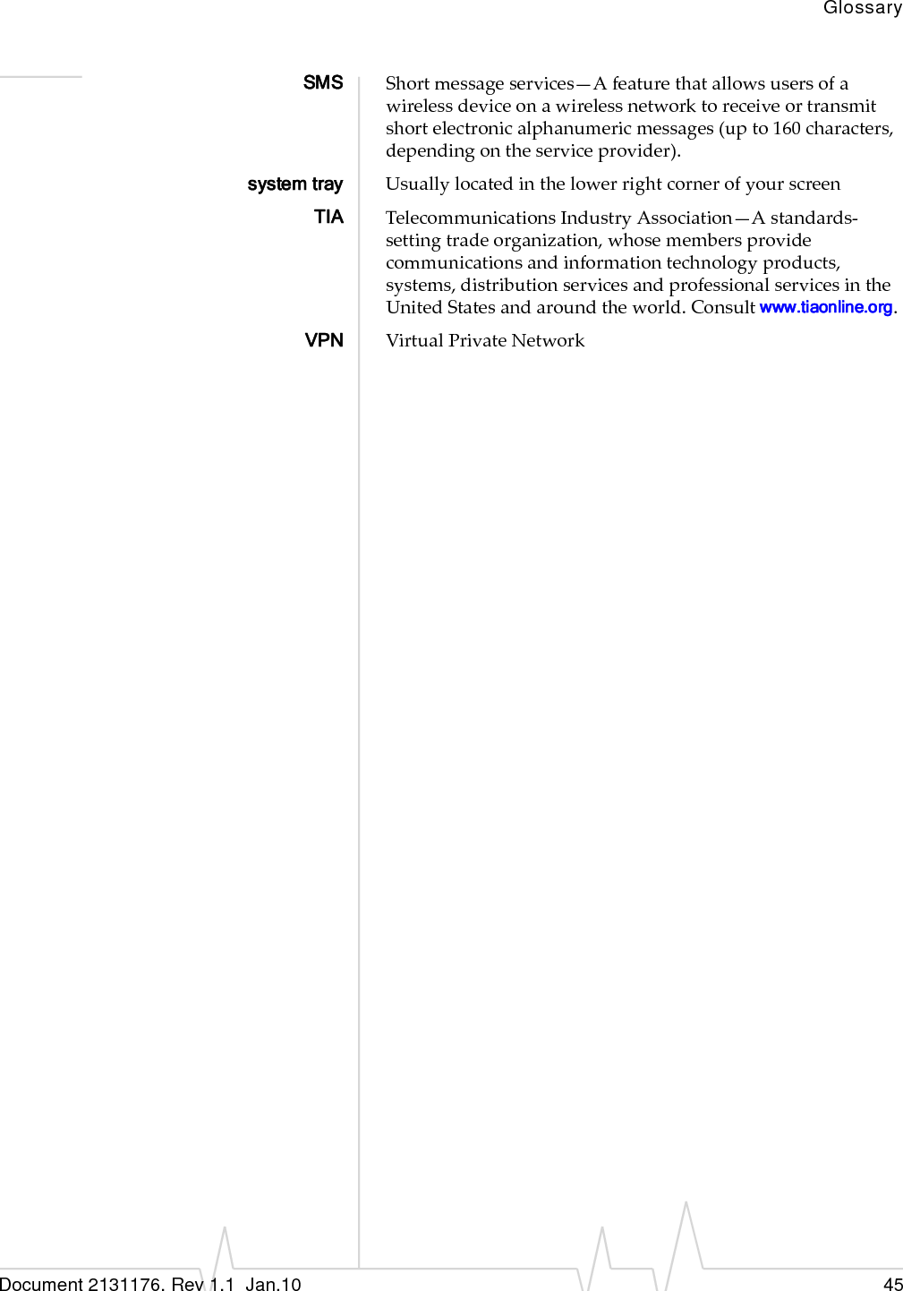 GlossaryDocument 2131176. Rev 1.1  Jan.10 45SMS Shortmessageservices—Afeaturethatallowsusersofawirelessdeviceonawirelessnetworktoreceiveortransmitshortelectronicalphanumericmessages(upto160characters,dependingontheserviceprovider).system tray UsuallylocatedinthelowerrightcornerofyourscreenTIA TelecommunicationsIndustryAssociation—Astandards‐settingtradeorganization,whosemembersprovidecommunicationsandinformationtechnologyproducts,systems,distributionservicesandprofessionalservicesintheUnitedStatesandaroundtheworld.Consultwww.tiaonline.org.VPN VirtualPrivateNetwork