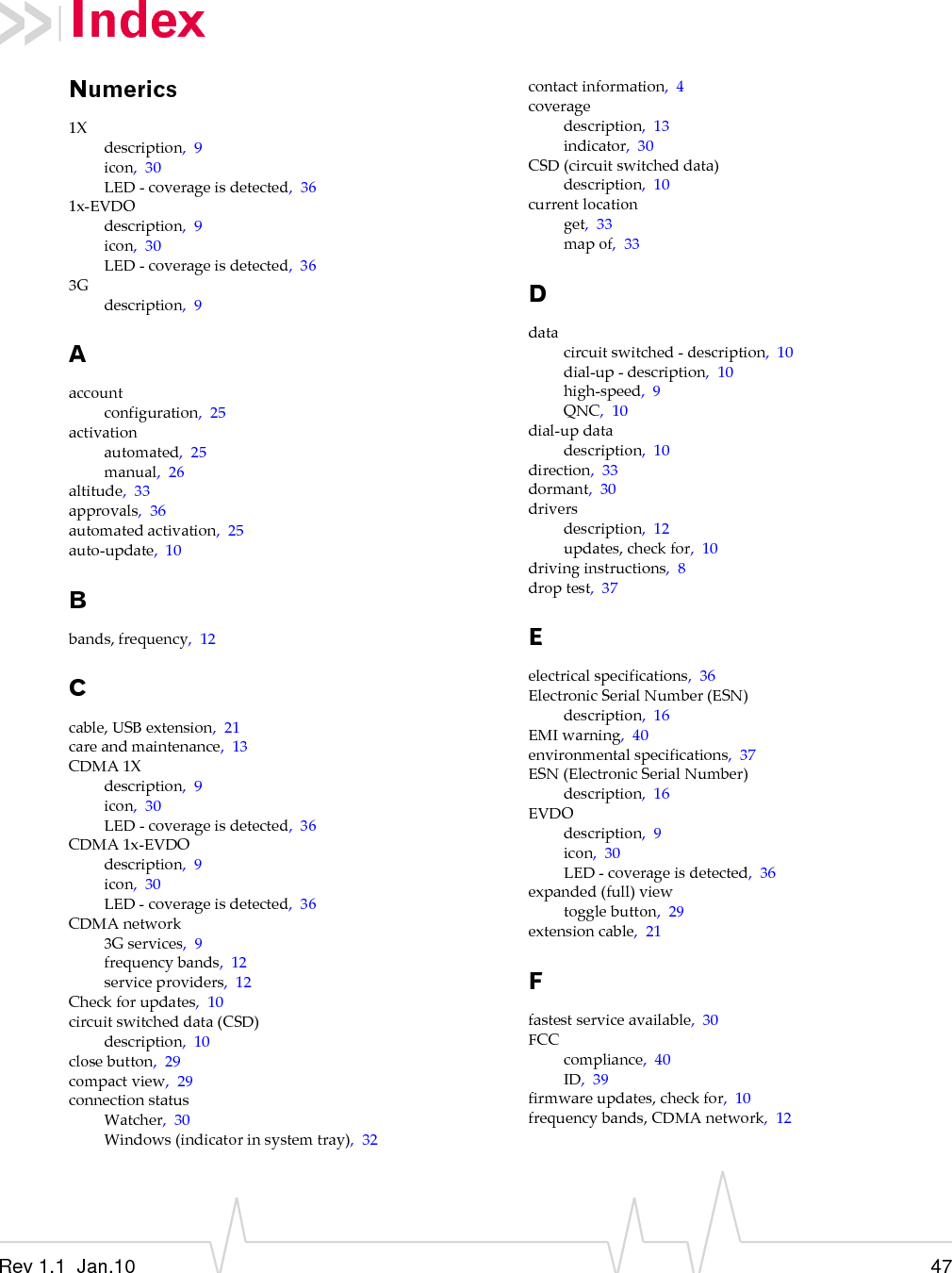 Rev 1.1  Jan.10 47IndexNumerics1Xdescription,9icon,30LED‐coverageisdetected,361x‐EVDOdescription,9icon,30LED‐coverageisdetected,363Gdescription,9Aaccountconfiguration,25activationautomated,25manual,26altitude,33approvals,36automatedactivation,25auto‐update,10Bbands,frequency,12Ccable,USBextension,21careandmaintenance,13CDMA1Xdescription,9icon,30LED‐coverageisdetected,36CDMA1x‐EVDOdescription,9icon,30LED‐coverageisdetected,36CDMAnetwork3Gservices,9frequencybands,12serviceproviders,12Checkforupdates,10circuitswitcheddata(CSD)description,10closebutton,29compactview,29connectionstatusWatcher,30Windows(indicatorinsystemtray),32contactinformation,4coveragedescription,13indicator,30CSD(circuitswitcheddata)description,10currentlocationget,33mapof,33Ddatacircuitswitched‐description,10dial‐up‐description,10high‐speed,9QNC,10dial‐updatadescription,10direction,33dormant,30driversdescription,12updates,checkfor,10drivinginstructions,8droptest,37Eelectricalspecifications,36ElectronicSerialNumber(ESN)description,16EMIwarning,40environmentalspecifications,37ESN(ElectronicSerialNumber)description,16EVDOdescription,9icon,30LED‐coverageisdetected,36expanded(full)viewtogglebutton,29extensioncable,21Ffastestserviceavailable,30FCCcompliance,40ID,39firmwareupdates,checkfor,10frequencybands,CDMAnetwork,12