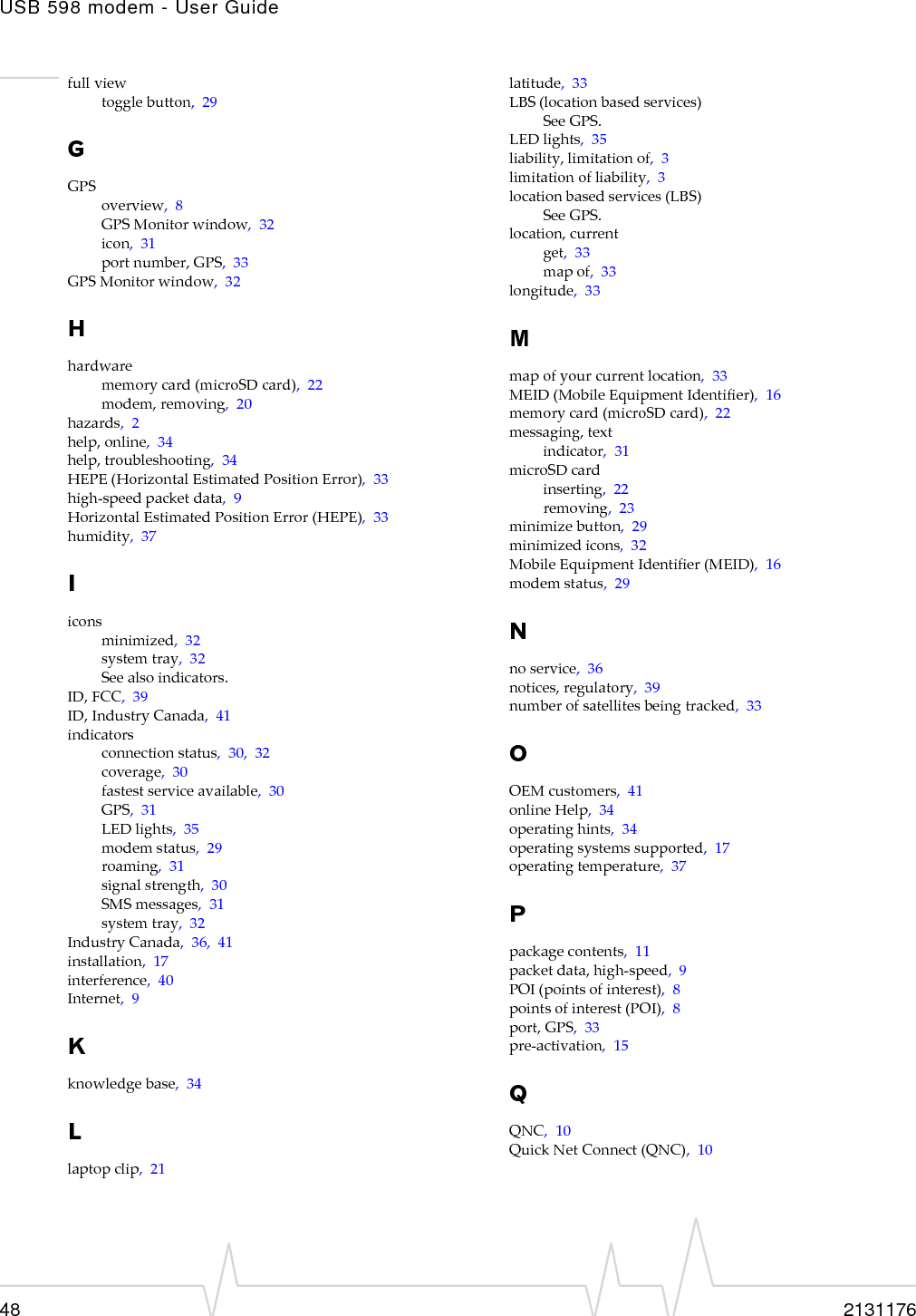 USB 598 modem - User Guide48 2131176fullviewtogglebutton,29GGPSoverview,8GPSMonitorwindow,32icon,31portnumber,GPS,33GPSMonitorwindow,32Hhardwarememorycard(microSDcard),22modem,removing,20hazards,2help,online,34help,troubleshooting,34HEPE(HorizontalEstimatedPositionError),33high‐speedpacketdata,9HorizontalEstimatedPositionError(HEPE),33humidity,37Iiconsminimized,32systemtray,32Seealsoindicators.ID,FCC,39ID,IndustryCanada,41indicatorsconnectionstatus,30,32coverage,30fastestserviceavailable,30GPS,31LEDlights,35modemstatus,29roaming,31signalstrength,30SMSmessages,31systemtray,32IndustryCanada,36,41installation,17interference,40Internet,9Kknowledgebase,34Llaptopclip,21latitude,33LBS(locationbasedservices)SeeGPS.LEDlights,35liability,limitationof,3limitationofliability,3locationbasedservices(LBS)SeeGPS.location,currentget,33mapof,33longitude,33Mmapofyourcurrentlocation,33MEID(MobileEquipmentIdentifier),16memorycard(microSDcard),22messaging,textindicator,31microSDcardinserting,22removing,23minimizebutton,29minimizedicons,32MobileEquipmentIdentifier(MEID),16modemstatus,29Nnoservice,36notices,regulatory,39numberofsatellitesbeingtracked,33OOEMcustomers,41onlineHelp,34operatinghints,34operatingsystemssupported,17operatingtemperature,37Ppackagecontents,11packetdata,high‐speed,9POI(pointsofinterest),8pointsofinterest(POI),8port,GPS,33pre‐activation,15QQNC,10QuickNetConnect(QNC),10