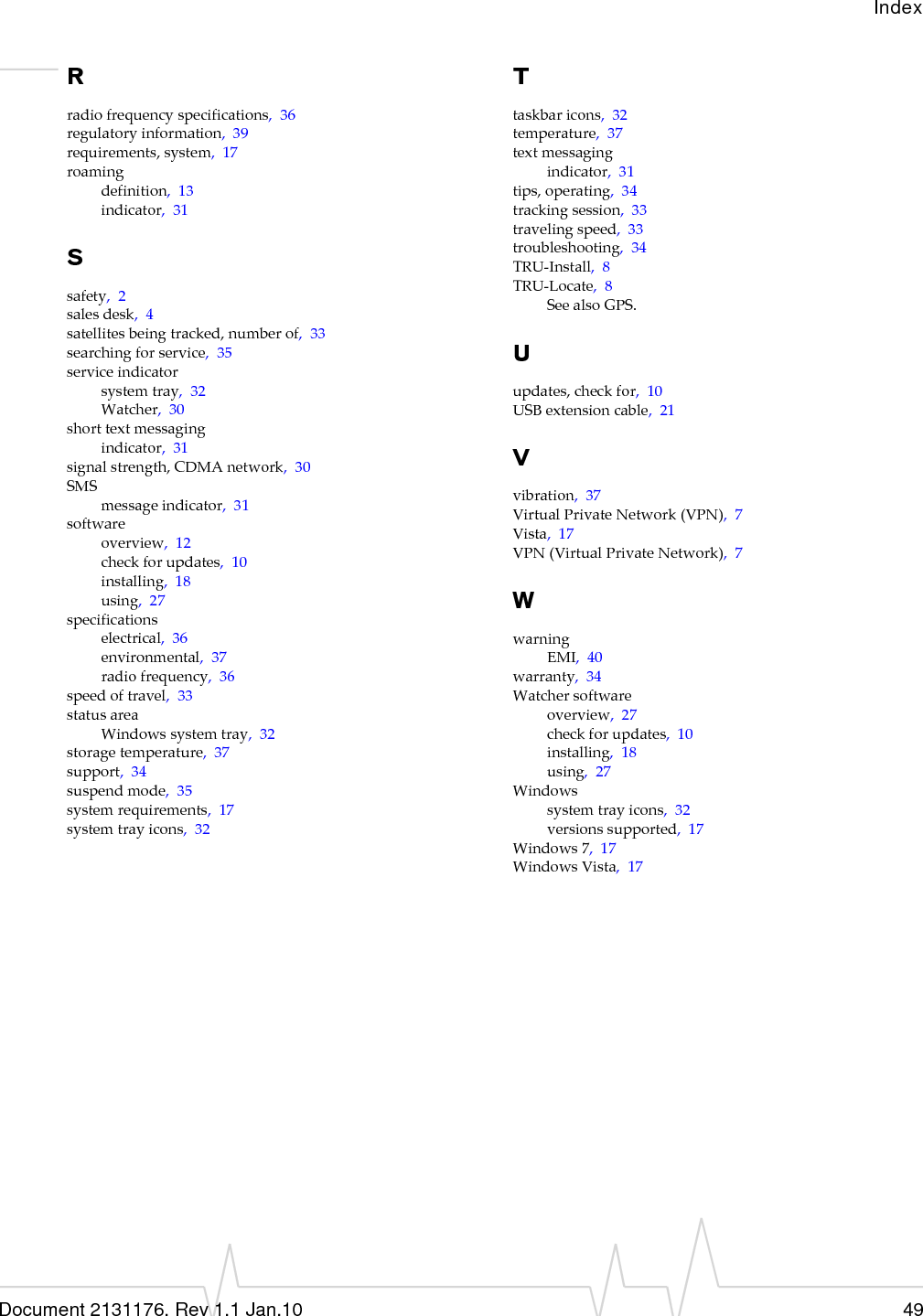 IndexDocument 2131176. Rev 1.1 Jan.10 49Rradiofrequencyspecifications,36regulatoryinformation,39requirements,system,17roamingdefinition,13indicator,31Ssafety,2salesdesk,4satellitesbeingtracked,numberof,33searchingforservice,35serviceindicatorsystemtray,32Watcher,30shorttextmessagingindicator,31signalstrength,CDMAnetwork,30SMSmessageindicator,31softwareoverview,12checkforupdates,10installing,18using,27specificationselectrical,36environmental,37radiofrequency,36speedoftravel,33statusareaWindowssystemtray,32storagetemperature,37support,34suspendmode,35systemrequirements,17systemtrayicons,32Ttaskbaricons,32temperature,37textmessagingindicator,31tips,operating,34trackingsession,33travelingspeed,33troubleshooting,34TRU‐Install,8TRU‐Locate,8SeealsoGPS.Uupdates,checkfor,10USBextensioncable,21Vvibration,37VirtualPrivateNetwork(VPN),7Vista,17VPN(VirtualPrivateNetwork),7WwarningEMI,40warranty,34Watchersoftwareoverview,27checkforupdates,10installing,18using,27Windowssystemtrayicons,32versionssupported,17Windows7,17WindowsVista,17