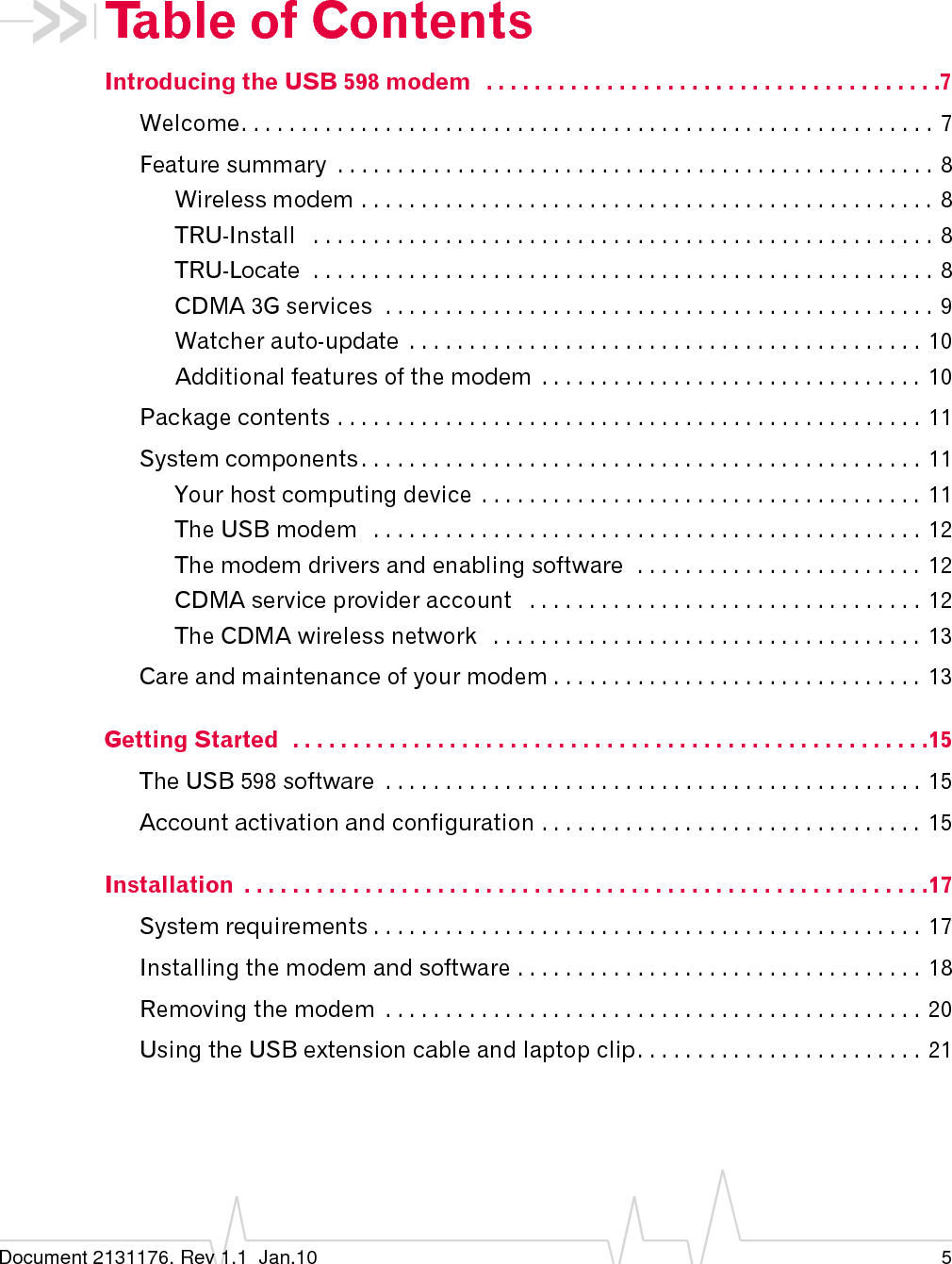 Document 2131176. Rev 1.1  Jan.10 5Table of ContentsIntroducing the USB 598 modem   . . . . . . . . . . . . . . . . . . . . . . . . . . . . . . . . . . . . . .7Welcome. . . . . . . . . . . . . . . . . . . . . . . . . . . . . . . . . . . . . . . . . . . . . . . . . . . . . . . . . .  7Feature summary  . . . . . . . . . . . . . . . . . . . . . . . . . . . . . . . . . . . . . . . . . . . . . . . . . . 8Wireless modem . . . . . . . . . . . . . . . . . . . . . . . . . . . . . . . . . . . . . . . . . . . . . . . . 8TRU-Install   . . . . . . . . . . . . . . . . . . . . . . . . . . . . . . . . . . . . . . . . . . . . . . . . . . . . 8TRU-Locate  . . . . . . . . . . . . . . . . . . . . . . . . . . . . . . . . . . . . . . . . . . . . . . . . . . . . 8CDMA 3G services  . . . . . . . . . . . . . . . . . . . . . . . . . . . . . . . . . . . . . . . . . . . . . . 9Watcher auto-update  . . . . . . . . . . . . . . . . . . . . . . . . . . . . . . . . . . . . . . . . . . .  10Additional features of the modem  . . . . . . . . . . . . . . . . . . . . . . . . . . . . . . . .  10Package contents . . . . . . . . . . . . . . . . . . . . . . . . . . . . . . . . . . . . . . . . . . . . . . . . .  11System components . . . . . . . . . . . . . . . . . . . . . . . . . . . . . . . . . . . . . . . . . . . . . . .  11Your host computing device  . . . . . . . . . . . . . . . . . . . . . . . . . . . . . . . . . . . . .  11The USB modem   . . . . . . . . . . . . . . . . . . . . . . . . . . . . . . . . . . . . . . . . . . . . . .  12The modem drivers and enabling software  . . . . . . . . . . . . . . . . . . . . . . . .  12CDMA service provider account   . . . . . . . . . . . . . . . . . . . . . . . . . . . . . . . . .  12The CDMA wireless network   . . . . . . . . . . . . . . . . . . . . . . . . . . . . . . . . . . . .  13Care and maintenance of your modem . . . . . . . . . . . . . . . . . . . . . . . . . . . . . . . 13Getting Started  . . . . . . . . . . . . . . . . . . . . . . . . . . . . . . . . . . . . . . . . . . . . . . . . . . . . .15The USB 598 software  . . . . . . . . . . . . . . . . . . . . . . . . . . . . . . . . . . . . . . . . . . . . .  15Account activation and configuration . . . . . . . . . . . . . . . . . . . . . . . . . . . . . . . .  15Installation  . . . . . . . . . . . . . . . . . . . . . . . . . . . . . . . . . . . . . . . . . . . . . . . . . . . . . . . . .17System requirements . . . . . . . . . . . . . . . . . . . . . . . . . . . . . . . . . . . . . . . . . . . . . .  17Installing the modem and software . . . . . . . . . . . . . . . . . . . . . . . . . . . . . . . . . .  18Removing the modem  . . . . . . . . . . . . . . . . . . . . . . . . . . . . . . . . . . . . . . . . . . . . .  20Using the USB extension cable and laptop clip. . . . . . . . . . . . . . . . . . . . . . . .  21
