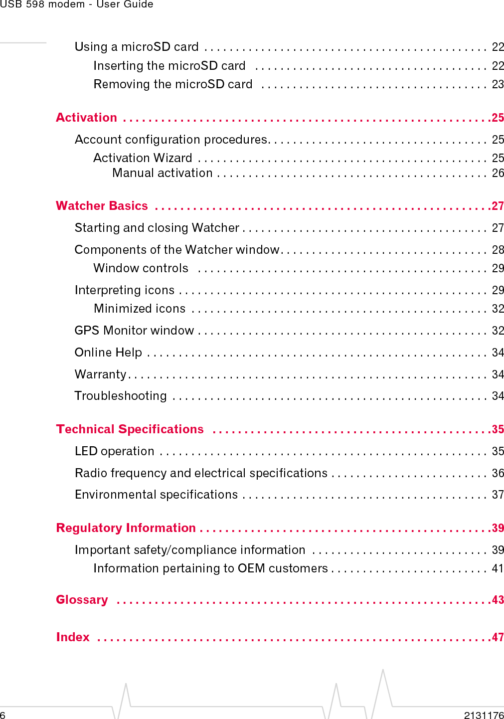 USB 598 modem - User Guide62131176Using a microSD card  . . . . . . . . . . . . . . . . . . . . . . . . . . . . . . . . . . . . . . . . . . . . .  22Inserting the microSD card   . . . . . . . . . . . . . . . . . . . . . . . . . . . . . . . . . . . . .  22Removing the microSD card   . . . . . . . . . . . . . . . . . . . . . . . . . . . . . . . . . . . .  23Activation  . . . . . . . . . . . . . . . . . . . . . . . . . . . . . . . . . . . . . . . . . . . . . . . . . . . . . . . . . .25Account configuration procedures. . . . . . . . . . . . . . . . . . . . . . . . . . . . . . . . . . .  25Activation Wizard  . . . . . . . . . . . . . . . . . . . . . . . . . . . . . . . . . . . . . . . . . . . . . .  25Manual activation . . . . . . . . . . . . . . . . . . . . . . . . . . . . . . . . . . . . . . . . . . .  26Watcher Basics  . . . . . . . . . . . . . . . . . . . . . . . . . . . . . . . . . . . . . . . . . . . . . . . . . . . . .27Starting and closing Watcher . . . . . . . . . . . . . . . . . . . . . . . . . . . . . . . . . . . . . . .  27Components of the Watcher window. . . . . . . . . . . . . . . . . . . . . . . . . . . . . . . . .  28Window controls   . . . . . . . . . . . . . . . . . . . . . . . . . . . . . . . . . . . . . . . . . . . . . .  29Interpreting icons . . . . . . . . . . . . . . . . . . . . . . . . . . . . . . . . . . . . . . . . . . . . . . . . .  29Minimized icons  . . . . . . . . . . . . . . . . . . . . . . . . . . . . . . . . . . . . . . . . . . . . . . .  32GPS Monitor window . . . . . . . . . . . . . . . . . . . . . . . . . . . . . . . . . . . . . . . . . . . . . .  32Online Help  . . . . . . . . . . . . . . . . . . . . . . . . . . . . . . . . . . . . . . . . . . . . . . . . . . . . . .  34Warranty . . . . . . . . . . . . . . . . . . . . . . . . . . . . . . . . . . . . . . . . . . . . . . . . . . . . . . . . .  34Troubleshooting  . . . . . . . . . . . . . . . . . . . . . . . . . . . . . . . . . . . . . . . . . . . . . . . . . .  34Technical Specifications   . . . . . . . . . . . . . . . . . . . . . . . . . . . . . . . . . . . . . . . . . . . .35LED operation  . . . . . . . . . . . . . . . . . . . . . . . . . . . . . . . . . . . . . . . . . . . . . . . . . . . .  35Radio frequency and electrical specifications . . . . . . . . . . . . . . . . . . . . . . . . .  36Environmental specifications . . . . . . . . . . . . . . . . . . . . . . . . . . . . . . . . . . . . . . .  37Regulatory Information . . . . . . . . . . . . . . . . . . . . . . . . . . . . . . . . . . . . . . . . . . . . . .39Important safety/compliance information  . . . . . . . . . . . . . . . . . . . . . . . . . . . .  39Information pertaining to OEM customers . . . . . . . . . . . . . . . . . . . . . . . . .  41Glossary   . . . . . . . . . . . . . . . . . . . . . . . . . . . . . . . . . . . . . . . . . . . . . . . . . . . . . . . . . . .43Index  . . . . . . . . . . . . . . . . . . . . . . . . . . . . . . . . . . . . . . . . . . . . . . . . . . . . . . . . . . . . . .47