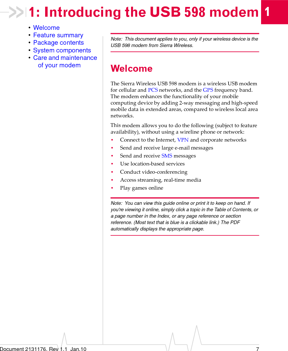 Document 2131176. Rev 1.1  Jan.10 711: Introducing the USB 598 modem•Welcome•Feature summary•Package contents•System components•Care and maintenance of your modemNote: This document applies to you, only if your wireless device is the USB 598 modem from Sierra Wireless.WelcomeTheSierraWirelessUSB598modemisawirelessUSBmodemforcellularandPCSnetworks,andtheGPSfrequencyband.Themodemenhancesthefunctionalityofyourmobilecomputingdevicebyadding2‐waymessagingandhigh‐speedmobiledatainextendedareas,comparedtowirelesslocalareanetworks.Thismodemallowsyoutodothefollowing(subjecttofeatureavailability),withoutusingawirelinephoneornetwork:•ConnecttotheInternet,VPNandcorporatenetworks•Sendandreceivelargee‐mailmessages•SendandreceiveSMSmessages•Uselocation‐basedservices•Conductvideo‐conferencing•Accessstreaming,real‐timemedia•PlaygamesonlineNote: You can view this guide online or print it to keep on hand. If you&apos;re viewing it online, simply click a topic in the Table of Contents, or a page number in the Index, or any page reference or section reference. (Most text that is blue is a clickable link.) The PDF automatically displays the appropriate page.