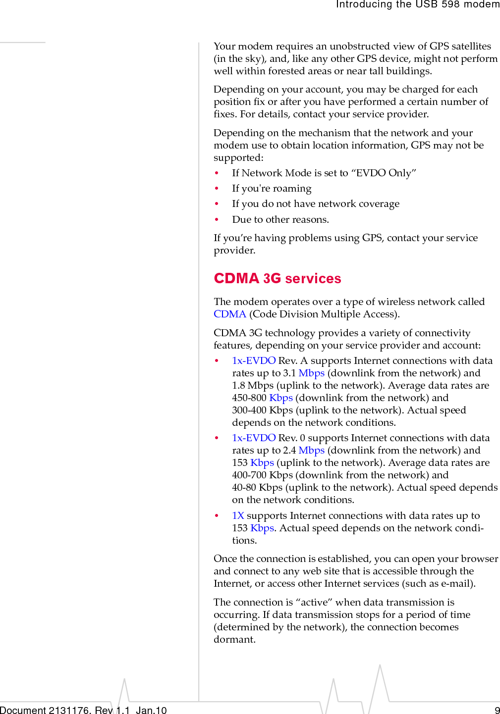 Introducing the USB 598 modemDocument 2131176. Rev 1.1  Jan.10 9YourmodemrequiresanunobstructedviewofGPSsatellites(inthesky),and,likeanyotherGPSdevice,mightnotperformwellwithinforestedareasorneartallbuildings.Dependingonyouraccount,youmaybechargedforeachpositionfixorafteryouhaveperformedacertainnumberoffixes.Fordetails,contactyourserviceprovider.Dependingonthemechanismthatthenetworkandyourmodemusetoobtainlocationinformation,GPSmaynotbesupported:•IfNetworkModeissetto“EVDOOnly”•Ifyouʹreroaming•Ifyoudonothavenetworkcoverage•Duetootherreasons.Ifyou’rehavingproblemsusingGPS,contactyourserviceprovider.CDMA 3G servicesThemodemoperatesoveratypeofwirelessnetworkcalledCDMA (CodeDivisionMultipleAccess).CDMA 3Gtechnologyprovidesavarietyofconnectivityfeatures,dependingonyourserviceproviderandaccount:•1x‐EVDORev.AsupportsInternetconnectionswithdataratesupto3.1 Mbps(downlinkfromthenetwork)and1.8 Mbps(uplinktothenetwork).Averagedataratesare450‐800 Kbps(downlinkfromthenetwork)and300‐400 Kbps(uplinktothenetwork).Actualspeeddependsonthenetworkconditions.•1x‐EVDORev.0supportsInternetconnectionswithdataratesupto2.4 Mbps(downlinkfromthenetwork)and153 Kbps(uplinktothenetwork).Averagedataratesare400‐700 Kbps(downlinkfromthenetwork)and40‐80 Kbps(uplinktothenetwork).Actualspeeddependsonthenetworkconditions.•1XsupportsInternetconnectionswithdataratesupto153 Kbps.Actualspeeddependsonthenetworkcondi‐tions.Oncetheconnectionisestablished,youcanopenyourbrowserandconnecttoanywebsitethatisaccessiblethroughtheInternet,oraccessotherInternetservices(suchase‐mail).Theconnectionis“active”whendatatransmissionisoccurring.Ifdatatransmissionstopsforaperiodoftime(determinedbythenetwork),theconnectionbecomesdormant.