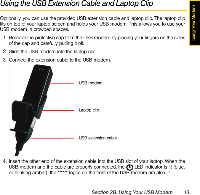 Using Your ModemSection 2B. Using Your USB Modem 13Using the USB Extension Cable and Laptop ClipOptionally, you can use the provided USB extension cable and laptop clip. The laptop clip fits on top of your laptop screen and holds your USB modem. This allows you to use your USB modem in crowded spaces.1. Remove the protective cap from the USB modem by placing your fingers on the sides of the cap and carefully pulling it off.2. Slide the USB modem into the laptop clip.3. Connect the extension cable to the USB modem.4. Insert the other end of the extension cable into the USB slot of your laptop. When the USB modem and the cable are properly connected, the   LED indicator is lit (blue, or blinking amber); the ****** logos on the front of the USB modem are also lit.USB modemUSB extension cableLaptop clip