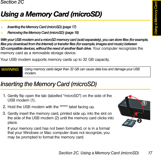 Using a Memory CardSection 2C. Using a Memory Card (microSD) 17Section 2CUsing a Memory Card (microSD)ࡗInserting the Memory Card (microSD) (page 17)ࡗRemoving the Memory Card (microSD) (page 18)With your USB modem and a microSD memory card (sold separately), you can store files (for example, files you download from the Internet) or transfer files (for example, images and music) between SD-compatible devices, without the need of another flash drive. Your computer recognizes the memory card as a removable storage device.Your USB modem supports memory cards up to 32 GB capacity.Inserting the Memory Card (microSD)1. Gently flip open the tab (labelled “microSD”) on the side of the USB modem (1).2. Hold the USB modem with the ****** label facing up.3. Gently insert the memory card, printed side up, into the slot on the side of the USB modem (2) until the memory card clicks into place.If your memory card has not been formatted, or is in a format that your Windows or Mac computer does not recognize, you  may be prompted to format the memory card.WARNING Using memory cards larger than 32 GB can cause data loss and damage your USB modem.12