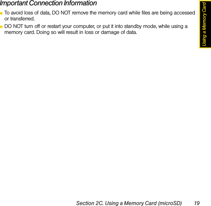 Using a Memory CardSection 2C. Using a Memory Card (microSD) 19Important Connection InformationⅷTo avoid loss of data, DO NOT remove the memory card while files are being accessed or transferred.ⅷDO NOT turn off or restart your computer, or put it into standby mode, while using a memory card. Doing so will result in loss or damage of data.