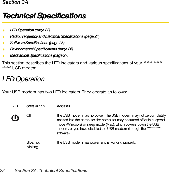 22 Section 3A. Technical SpecificationsSection 3ATechnical SpecificationsࡗLED Operation (page 22)ࡗRadio Frequency and Electrical Specifications (page 24)ࡗSoftware Specifications (page 25)ࡗEnvironmental Specifications (page 26)ࡗMechanical Specifications (page 27)This section describes the LED indicators and various specifications of your ****** ****** ****** USB modem.LED OperationYour USB modem has two LED indicators. They operate as follows:LED State of LED IndicatesOff The USB modem has no power. The USB modem may not be completely inserted into the computer, the computer may be turned off or in suspend mode (Windows) or sleep mode (Mac), which powers down the USB modem, or you have disabled the USB modem (through the ****** ****** software).Blue, not blinkingThe USB modem has power and is working properly.