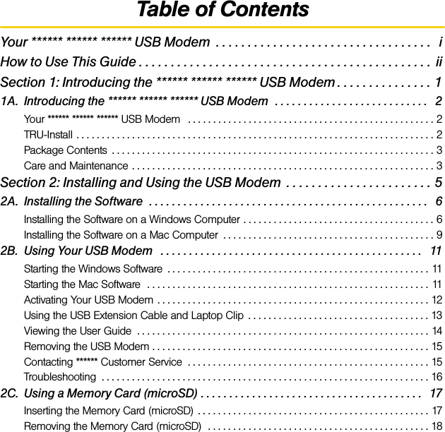 Table of ContentsYour ****** ****** ****** USB Modem  . . . . . . . . . . . . . . . . . . . . . . . . . . . . . . . . . .   iHow to Use This Guide . . . . . . . . . . . . . . . . . . . . . . . . . . . . . . . . . . . . . . . . . . . . . .  iiSection 1: Introducing the ****** ****** ****** USB Modem . . . . . . . . . . . . . . . 11A. Introducing the ****** ****** ****** USB Modem  . . . . . . . . . . . . . . . . . . . . . . . . . . .   2Your ****** ****** ****** USB Modem   . . . . . . . . . . . . . . . . . . . . . . . . . . . . . . . . . . . . . . . . . . . . . . . . . 2TRU-Install . . . . . . . . . . . . . . . . . . . . . . . . . . . . . . . . . . . . . . . . . . . . . . . . . . . . . . . . . . . . . . . . . . . . . . . 2Package Contents  . . . . . . . . . . . . . . . . . . . . . . . . . . . . . . . . . . . . . . . . . . . . . . . . . . . . . . . . . . . . . . . . 3Care and Maintenance . . . . . . . . . . . . . . . . . . . . . . . . . . . . . . . . . . . . . . . . . . . . . . . . . . . . . . . . . . . . 3Section 2: Installing and Using the USB Modem  . . . . . . . . . . . . . . . . . . . . . . . 52A. Installing the Software  . . . . . . . . . . . . . . . . . . . . . . . . . . . . . . . . . . . . . . . . . . . . . . . . .   6Installing the Software on a Windows Computer . . . . . . . . . . . . . . . . . . . . . . . . . . . . . . . . . . . . . . 6Installing the Software on a Mac Computer  . . . . . . . . . . . . . . . . . . . . . . . . . . . . . . . . . . . . . . . . . . 92B. Using Your USB Modem   . . . . . . . . . . . . . . . . . . . . . . . . . . . . . . . . . . . . . . . . . . . . . .   11Starting the Windows Software  . . . . . . . . . . . . . . . . . . . . . . . . . . . . . . . . . . . . . . . . . . . . . . . . . . . . 11Starting the Mac Software  . . . . . . . . . . . . . . . . . . . . . . . . . . . . . . . . . . . . . . . . . . . . . . . . . . . . . . . . 11Activating Your USB Modem  . . . . . . . . . . . . . . . . . . . . . . . . . . . . . . . . . . . . . . . . . . . . . . . . . . . . . . 12Using the USB Extension Cable and Laptop Clip  . . . . . . . . . . . . . . . . . . . . . . . . . . . . . . . . . . . . 13Viewing the User Guide  . . . . . . . . . . . . . . . . . . . . . . . . . . . . . . . . . . . . . . . . . . . . . . . . . . . . . . . . . . 14Removing the USB Modem . . . . . . . . . . . . . . . . . . . . . . . . . . . . . . . . . . . . . . . . . . . . . . . . . . . . . . . 15Contacting ****** Customer Service  . . . . . . . . . . . . . . . . . . . . . . . . . . . . . . . . . . . . . . . . . . . . . . . . 15Troubleshooting  . . . . . . . . . . . . . . . . . . . . . . . . . . . . . . . . . . . . . . . . . . . . . . . . . . . . . . . . . . . . . . . . . 162C. Using a Memory Card (microSD) . . . . . . . . . . . . . . . . . . . . . . . . . . . . . . . . . . . . . . .   17Inserting the Memory Card (microSD)  . . . . . . . . . . . . . . . . . . . . . . . . . . . . . . . . . . . . . . . . . . . . . . 17Removing the Memory Card (microSD)  . . . . . . . . . . . . . . . . . . . . . . . . . . . . . . . . . . . . . . . . . . . . 18