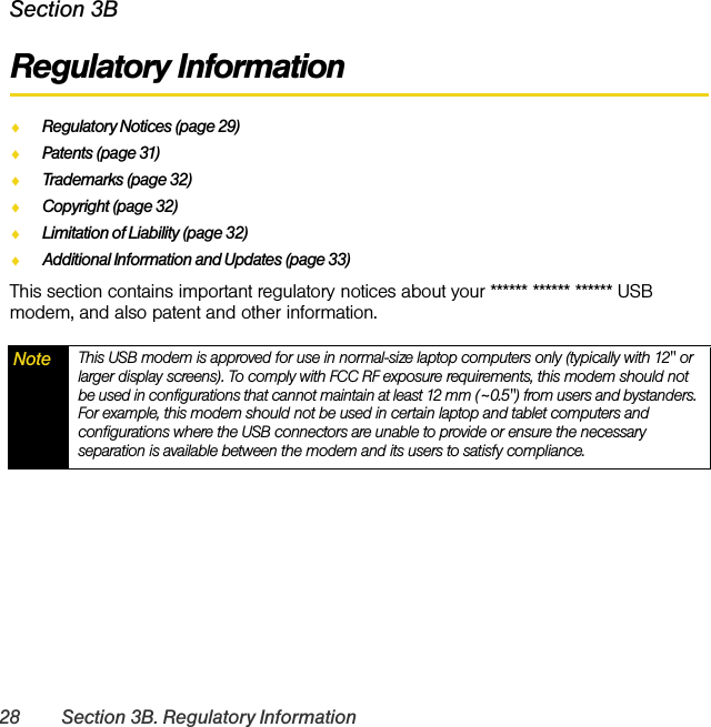 28 Section 3B. Regulatory InformationSection 3BRegulatory InformationࡗRegulatory Notices (page 29)ࡗPatents (page 31)ࡗTrademarks (page 32)ࡗCopyright (page 32)ࡗLimitation of Liability (page 32)ࡗAdditional Information and Updates (page 33)This section contains important regulatory notices about your ****** ****** ****** USB modem, and also patent and other information.Note This USB modem is approved for use in normal-size laptop computers only (typically with 12&quot; or larger display screens). To comply with FCC RF exposure requirements, this modem should not be used in configurations that cannot maintain at least 12 mm (~0.5&quot;) from users and bystanders. For example, this modem should not be used in certain laptop and tablet computers and configurations where the USB connectors are unable to provide or ensure the necessary separation is available between the modem and its users to satisfy compliance.