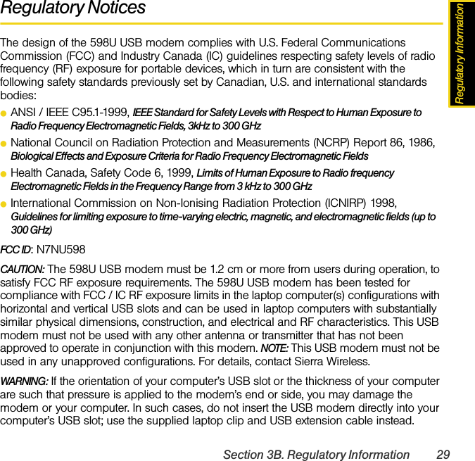 Regulatory InformationSection 3B. Regulatory Information 29Regulatory NoticesThe design of the 598U USB modem complies with U.S. Federal Communications Commission (FCC) and Industry Canada (IC) guidelines respecting safety levels of radio frequency (RF) exposure for portable devices, which in turn are consistent with the following safety standards previously set by Canadian, U.S. and international standards bodies:ⅷANSI / IEEE C95.1-1999, IEEE Standard for Safety Levels with Respect to Human Exposure to Radio Frequency Electromagnetic Fields, 3kHz to 300 GHzⅷNational Council on Radiation Protection and Measurements (NCRP) Report 86, 1986, Biological Effects and Exposure Criteria for Radio Frequency Electromagnetic FieldsⅷHealth Canada, Safety Code 6, 1999, Limits of Human Exposure to Radio frequency Electromagnetic Fields in the Frequency Range from 3 kHz to 300 GHzⅷInternational Commission on Non-Ionising Radiation Protection (ICNIRP) 1998, Guidelines for limiting exposure to time-varying electric, magnetic, and electromagnetic fields (up to 300 GHz)FCC ID: N7NU598CAUTION: The 598U USB modem must be 1.2 cm or more from users during operation, to satisfy FCC RF exposure requirements. The 598U USB modem has been tested for compliance with FCC / IC RF exposure limits in the laptop computer(s) configurations with horizontal and vertical USB slots and can be used in laptop computers with substantially similar physical dimensions, construction, and electrical and RF characteristics. This USB modem must not be used with any other antenna or transmitter that has not been approved to operate in conjunction with this modem. NOTE: This USB modem must not be used in any unapproved configurations. For details, contact Sierra Wireless.WARNING: If the orientation of your computer’s USB slot or the thickness of your computer are such that pressure is applied to the modem’s end or side, you may damage the modem or your computer. In such cases, do not insert the USB modem directly into your computer’s USB slot; use the supplied laptop clip and USB extension cable instead.