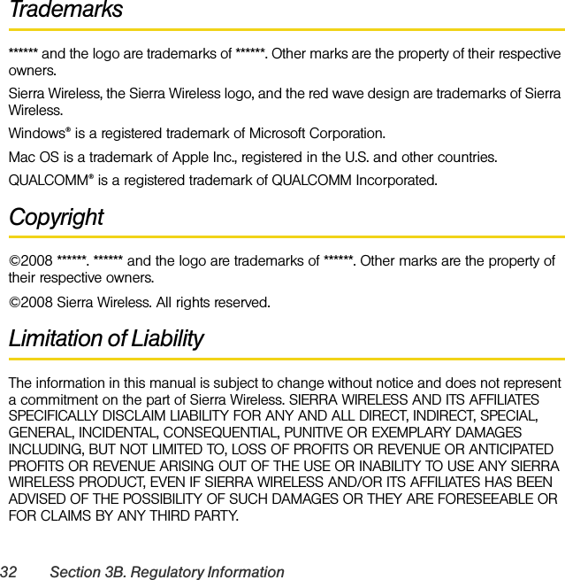 32 Section 3B. Regulatory InformationTrademarks****** and the logo are trademarks of ******. Other marks are the property of their respective owners.Sierra Wireless, the Sierra Wireless logo, and the red wave design are trademarks of Sierra Wireless.Windows® is a registered trademark of Microsoft Corporation.Mac OS is a trademark of Apple Inc., registered in the U.S. and other countries.QUALCOMM® is a registered trademark of QUALCOMM Incorporated.Copyright©2008 ******. ****** and the logo are trademarks of ******. Other marks are the property of their respective owners.©2008 Sierra Wireless. All rights reserved.Limitation of LiabilityThe information in this manual is subject to change without notice and does not represent a commitment on the part of Sierra Wireless. SIERRA WIRELESS AND ITS AFFILIATES SPECIFICALLY DISCLAIM LIABILITY FOR ANY AND ALL DIRECT, INDIRECT, SPECIAL, GENERAL, INCIDENTAL, CONSEQUENTIAL, PUNITIVE OR EXEMPLARY DAMAGES INCLUDING, BUT NOT LIMITED TO, LOSS OF PROFITS OR REVENUE OR ANTICIPATED PROFITS OR REVENUE ARISING OUT OF THE USE OR INABILITY TO USE ANY SIERRA WIRELESS PRODUCT, EVEN IF SIERRA WIRELESS AND/OR ITS AFFILIATES HAS BEEN ADVISED OF THE POSSIBILITY OF SUCH DAMAGES OR THEY ARE FORESEEABLE OR FOR CLAIMS BY ANY THIRD PARTY.