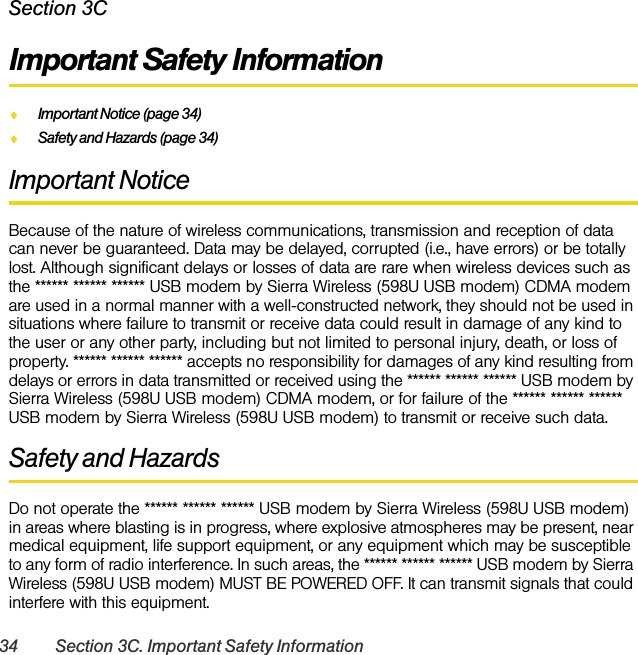 34 Section 3C. Important Safety InformationSection 3CImportant Safety InformationࡗImportant Notice (page 34)ࡗSafety and Hazards (page 34)Important NoticeBecause of the nature of wireless communications, transmission and reception of data can never be guaranteed. Data may be delayed, corrupted (i.e., have errors) or be totally lost. Although significant delays or losses of data are rare when wireless devices such as the ****** ****** ****** USB modem by Sierra Wireless (598U USB modem) CDMA modem are used in a normal manner with a well-constructed network, they should not be used in situations where failure to transmit or receive data could result in damage of any kind to the user or any other party, including but not limited to personal injury, death, or loss of property. ****** ****** ****** accepts no responsibility for damages of any kind resulting from delays or errors in data transmitted or received using the ****** ****** ****** USB modem by Sierra Wireless (598U USB modem) CDMA modem, or for failure of the ****** ****** ****** USB modem by Sierra Wireless (598U USB modem) to transmit or receive such data.Safety and HazardsDo not operate the ****** ****** ****** USB modem by Sierra Wireless (598U USB modem) in areas where blasting is in progress, where explosive atmospheres may be present, near medical equipment, life support equipment, or any equipment which may be susceptible to any form of radio interference. In such areas, the ****** ****** ****** USB modem by Sierra Wireless (598U USB modem) MUST BE POWERED OFF. It can transmit signals that could interfere with this equipment.