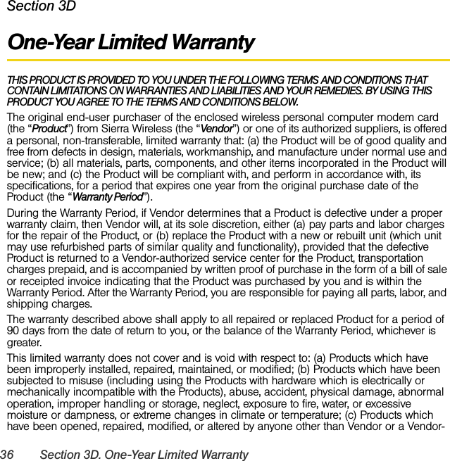 36 Section 3D. One-Year Limited WarrantySection 3DOne-Year Limited WarrantyTHIS PRODUCT IS PROVIDED TO YOU UNDER THE FOLLOWING TERMS AND CONDITIONS THAT CONTAIN LIMITATIONS ON WARRANTIES AND LIABILITIES AND YOUR REMEDIES. BY USING THIS PRODUCT YOU AGREE TO THE TERMS AND CONDITIONS BELOW.The original end-user purchaser of the enclosed wireless personal computer modem card (the “Product”) from Sierra Wireless (the “Vendor”) or one of its authorized suppliers, is offered a personal, non-transferable, limited warranty that: (a) the Product will be of good quality and free from defects in design, materials, workmanship, and manufacture under normal use and service; (b) all materials, parts, components, and other items incorporated in the Product will be new; and (c) the Product will be compliant with, and perform in accordance with, its specifications, for a period that expires one year from the original purchase date of the Product (the “Warranty Period”).During the Warranty Period, if Vendor determines that a Product is defective under a proper warranty claim, then Vendor will, at its sole discretion, either (a) pay parts and labor charges for the repair of the Product, or (b) replace the Product with a new or rebuilt unit (which unit may use refurbished parts of similar quality and functionality), provided that the defective Product is returned to a Vendor-authorized service center for the Product, transportation charges prepaid, and is accompanied by written proof of purchase in the form of a bill of sale or receipted invoice indicating that the Product was purchased by you and is within the Warranty Period. After the Warranty Period, you are responsible for paying all parts, labor, and shipping charges.The warranty described above shall apply to all repaired or replaced Product for a period of 90 days from the date of return to you, or the balance of the Warranty Period, whichever is greater.This limited warranty does not cover and is void with respect to: (a) Products which have been improperly installed, repaired, maintained, or modified; (b) Products which have been subjected to misuse (including using the Products with hardware which is electrically or mechanically incompatible with the Products), abuse, accident, physical damage, abnormal operation, improper handling or storage, neglect, exposure to fire, water, or excessive moisture or dampness, or extreme changes in climate or temperature; (c) Products which have been opened, repaired, modified, or altered by anyone other than Vendor or a Vendor-