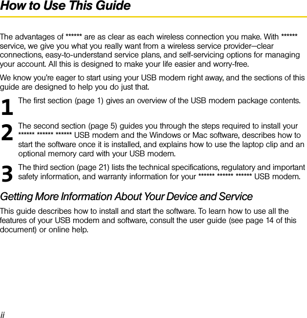 iiHow to Use This GuideThe advantages of ****** are as clear as each wireless connection you make. With ****** service, we give you what you really want from a wireless service provider—clear connections, easy-to-understand service plans, and self-servicing options for managing your account. All this is designed to make your life easier and worry-free.We know you’re eager to start using your USB modem right away, and the sections of this guide are designed to help you do just that.The first section (page 1) gives an overview of the USB modem package contents.The second section (page 5) guides you through the steps required to install your ****** ****** ****** USB modem and the Windows or Mac software, describes how to start the software once it is installed, and explains how to use the laptop clip and an optional memory card with your USB modem.The third section (page 21) lists the technical specifications, regulatory and important safety information, and warranty information for your ****** ****** ****** USB modem.Getting More Information About Your Device and ServiceThis guide describes how to install and start the software. To learn how to use all the features of your USB modem and software, consult the user guide (see page 14 of this document) or online help.123