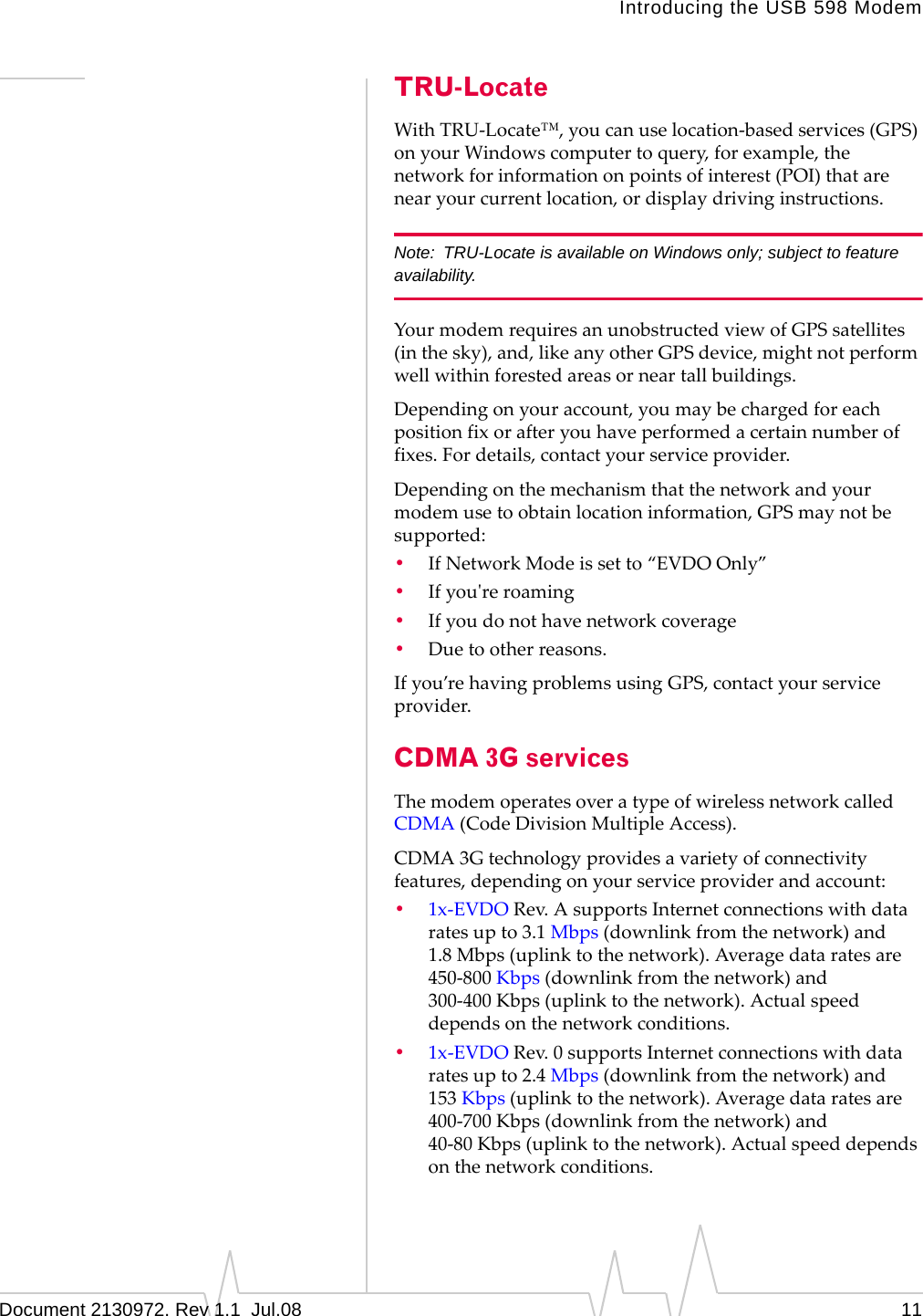 Introducing the USB 598 ModemDocument 2130972. Rev 1.1  Jul.08 11TRU-LocateWithTRU‐Locate™,youcanuselocation‐basedservices(GPS)onyourWindowscomputertoquery,forexample,thenetworkforinformationonpointsofinterest(POI)thatarenearyourcurrentlocation,ordisplaydrivinginstructions.Note: TRU-Locate is available on Windows only; subject to feature availability.YourmodemrequiresanunobstructedviewofGPSsatellites(inthesky),and,likeanyotherGPSdevice,mightnotperformwellwithinforestedareasorneartallbuildings.Dependingonyouraccount,youmaybechargedforeachpositionfixorafteryouhaveperformedacertainnumberoffixes.Fordetails,contactyourserviceprovider.Dependingonthemechanismthatthenetworkandyourmodemusetoobtainlocationinformation,GPSmaynotbesupported:•IfNetworkModeissetto“EVDOOnly”•Ifyouʹreroaming•Ifyoudonothavenetworkcoverage•Duetootherreasons.Ifyou’rehavingproblemsusingGPS,contactyourserviceprovider.CDMA 3G servicesThemodemoperatesoveratypeofwirelessnetworkcalledCDMA (CodeDivisionMultipleAccess).CDMA 3Gtechnologyprovidesavarietyofconnectivityfeatures,dependingonyourserviceproviderandaccount:•1x‐EVDORev.AsupportsInternetconnectionswithdataratesupto3.1 Mbps(downlinkfromthenetwork)and1.8 Mbps(uplinktothenetwork).Averagedataratesare450‐800 Kbps(downlinkfromthenetwork)and300‐400 Kbps(uplinktothenetwork).Actualspeeddependsonthenetworkconditions.•1x‐EVDORev.0supportsInternetconnectionswithdataratesupto2.4 Mbps(downlinkfromthenetwork)and153 Kbps(uplinktothenetwork).Averagedataratesare400‐700 Kbps(downlinkfromthenetwork)and40‐80 Kbps(uplinktothenetwork).Actualspeeddependsonthenetworkconditions.