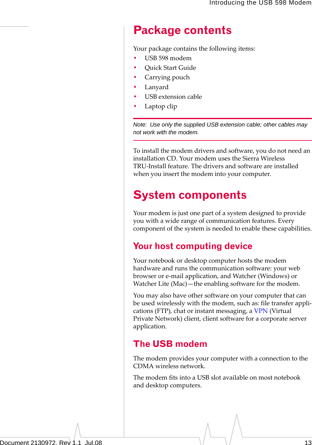 Introducing the USB 598 ModemDocument 2130972. Rev 1.1  Jul.08 13Package contentsYourpackagecontainsthefollowingitems:•USB 598modem•QuickStartGuide•Carryingpouch•Lanyard•USBextensioncable•LaptopclipNote: Use only the supplied USB extension cable; other cables may not work with the modem.Toinstallthemodemdriversandsoftware,youdonotneedaninstallationCD.YourmodemusestheSierraWirelessTRU‐Installfeature.Thedriversandsoftwareareinstalledwhenyouinsertthemodemintoyourcomputer.System componentsYourmodemisjustonepartofasystemdesignedtoprovideyouwithawiderangeofcommunicationfeatures.Everycomponentofthesystemisneededtoenablethesecapabilities.Your host computing deviceYournotebookordesktopcomputerhoststhemodemhardwareandrunsthecommunicationsoftware:yourwebbrowserore‐mailapplication,andWatcher(Windows)orWatcherLite(Mac)—theenablingsoftwareforthemodem.Youmayalsohaveothersoftwareonyourcomputerthatcanbeusedwirelesslywiththemodem,suchas:filetransferappli‐cations(FTP),chatorinstantmessaging,aVPN(VirtualPrivateNetwork)client,clientsoftwareforacorporateserverapplication.The USB modemThemodemprovidesyourcomputerwithaconnectiontotheCDMAwirelessnetwork.ThemodemfitsintoaUSBslotavailableonmostnotebookanddesktopcomputers.