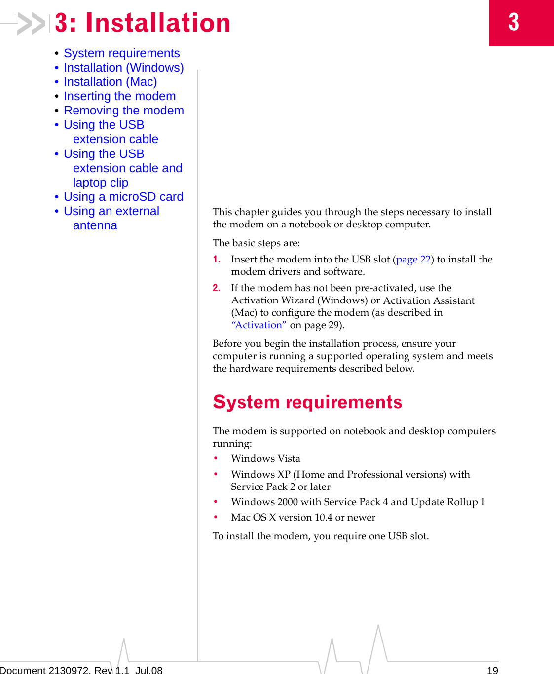 Document 2130972. Rev 1.1  Jul.08 1933: Installation•System requirements• Installation (Windows)• Installation (Mac)•Inserting the modem•Removing the modem• Using the USB extension cable• Using the USB extension cable and laptop clip• Using a microSD card• Using an external antennaThischapterguidesyouthroughthestepsnecessarytoinstallthemodemonanotebookordesktopcomputer.Thebasicstepsare:1. InsertthemodemintotheUSBslot (page 22)toinstallthemodemdriversandsoftware.2. Ifthemodemhasnotbeenpre‐activated,usetheActivationWizard(Windows)orActivationAssistant(Mac)toconfigurethemodem(asdescribedin“Activation”onpage 29).Beforeyoubegintheinstallationprocess,ensureyourcomputerisrunningasupportedoperatingsystemandmeetsthehardwarerequirementsdescribedbelow.System requirementsThemodemissupportedonnotebookanddesktopcomputersrunning:•WindowsVista•Windows XP(HomeandProfessionalversions)withServicePack 2orlater•Windows2000withServicePack4andUpdateRollup1•MacOSXversion10.4ornewerToinstallthemodem,yourequireoneUSBslot.