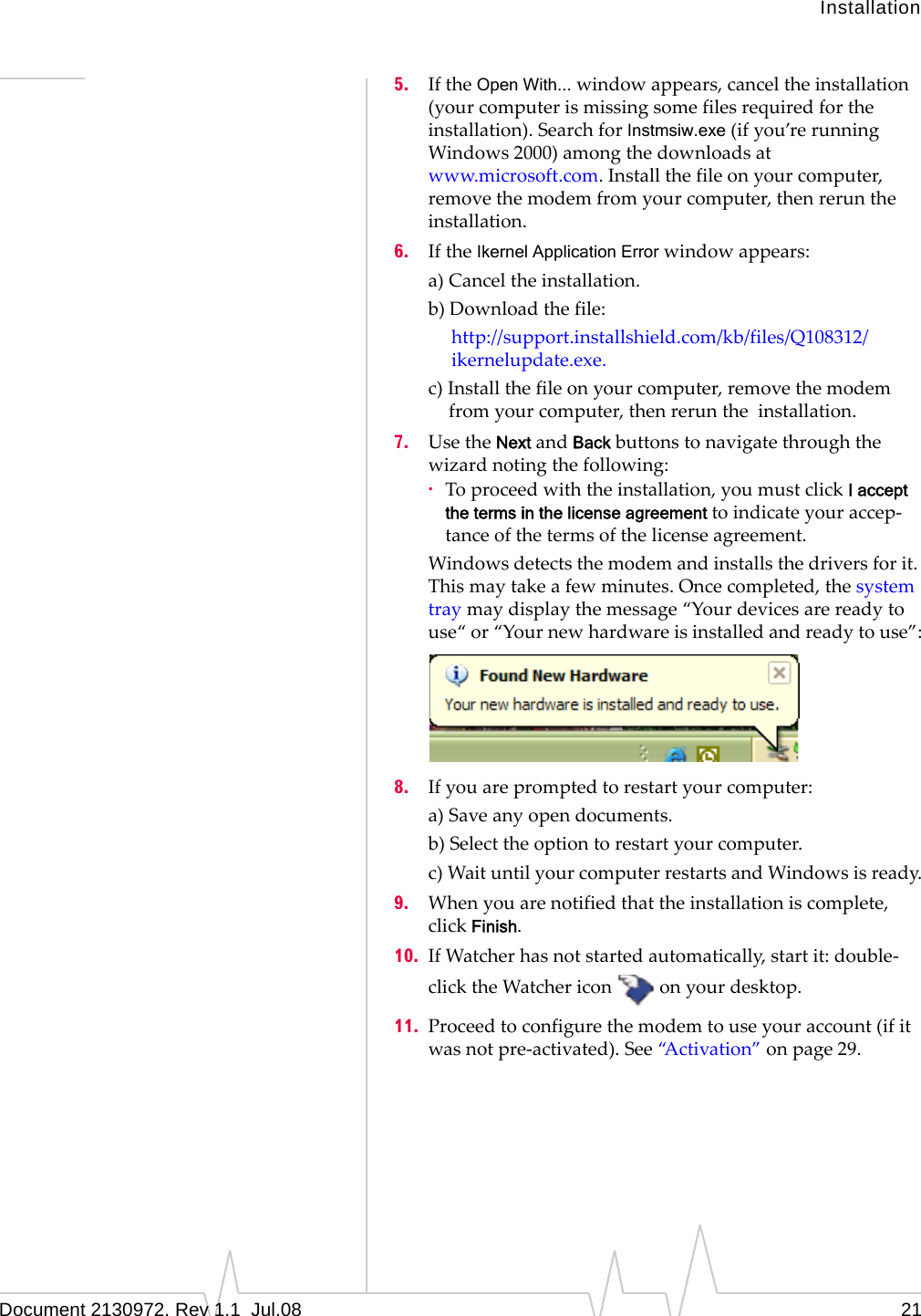 InstallationDocument 2130972. Rev 1.1  Jul.08 215. IftheOpen With...windowappears,canceltheinstallation(yourcomputerismissingsomefilesrequiredfortheinstallation).SearchforInstmsiw.exe(ifyou’rerunningWindows2000)amongthedownloadsatwww.microsoft.com.Installthefileonyourcomputer,removethemodemfromyourcomputer,thenreruntheinstallation.6. IftheIkernel Application Errorwindowappears:a)Canceltheinstallation.b)Downloadthefile:http://support.installshield.com/kb/files/Q108312/ikernelupdate.exe.c)Installthefileonyourcomputer,removethemodemfromyourcomputer,thenreruntheinstallation.7. UsetheNextandBackbuttonstonavigatethroughthewizardnotingthefollowing:·Toproceedwiththeinstallation,youmustclickI accept the terms in the license agreement toindicateyouraccep‐tanceofthetermsofthelicenseagreement.Windowsdetectsthemodemandinstallsthedriversforit.Thismaytakeafewminutes.Oncecompleted,thesystemtraymaydisplaythemessage“Yourdevicesarereadytouse“or“Yournewhardwareisinstalledandreadytouse”:8. Ifyouarepromptedtorestartyourcomputer:a)Saveanyopendocuments.b)Selecttheoptiontorestartyourcomputer.c)WaituntilyourcomputerrestartsandWindowsisready.9. Whenyouarenotifiedthattheinstallationiscomplete,clickFinish.10. IfWatcherhasnotstartedautomatically,startit:double‐clicktheWatchericononyourdesktop.11. Proceedtoconfigurethemodemtouseyouraccount(ifitwasnotpre‐activated).See“Activation”onpage 29.