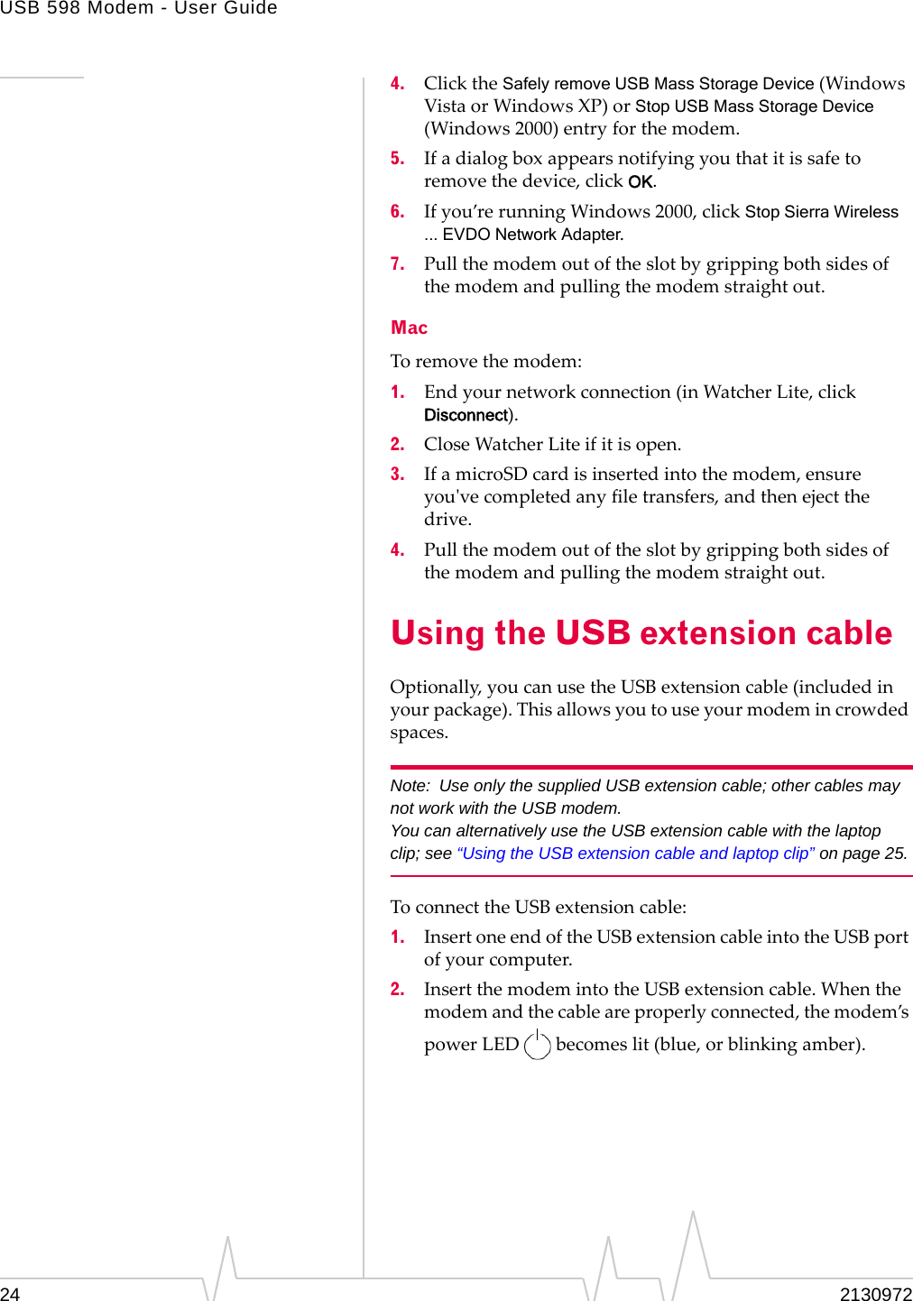 USB 598 Modem - User Guide24 21309724. ClicktheSafely remove USB Mass Storage Device(WindowsVistaorWindowsXP)orStop USB Mass Storage Device(Windows2000)entryforthemodem.5. Ifadialogboxappearsnotifyingyouthatitissafetoremovethedevice,clickOK.6. Ifyou’rerunningWindows2000,clickStop Sierra Wireless ... EVDO Network Adapter.7. Pullthemodemoutoftheslotbygrippingbothsidesofthemodemandpullingthemodemstraightout.MacToremovethemodem:1. Endyournetworkconnection(inWatcherLite,clickDisconnect).2. CloseWatcherLiteifitisopen.3. IfamicroSDcardisinsertedintothemodem,ensureyouʹvecompletedanyfiletransfers,andthenejectthedrive.4. Pullthemodemoutoftheslotbygrippingbothsidesofthemodemandpullingthemodemstraightout.Using the USB extension cableOptionally,youcanusetheUSBextensioncable(includedinyourpackage).Thisallowsyoutouseyourmodemincrowdedspaces.Note: Use only the supplied USB extension cable; other cables may not work with the USB modem.You can alternatively use the USB extension cable with the laptop clip; see “Using the USB extension cable and laptop clip” on page 25.ToconnecttheUSBextensioncable:1. InsertoneendoftheUSBextensioncableintotheUSBportofyourcomputer.2. InsertthemodemintotheUSBextensioncable.Whenthemodemandthecableareproperlyconnected,themodem’spowerLEDbecomeslit(blue,orblinkingamber).