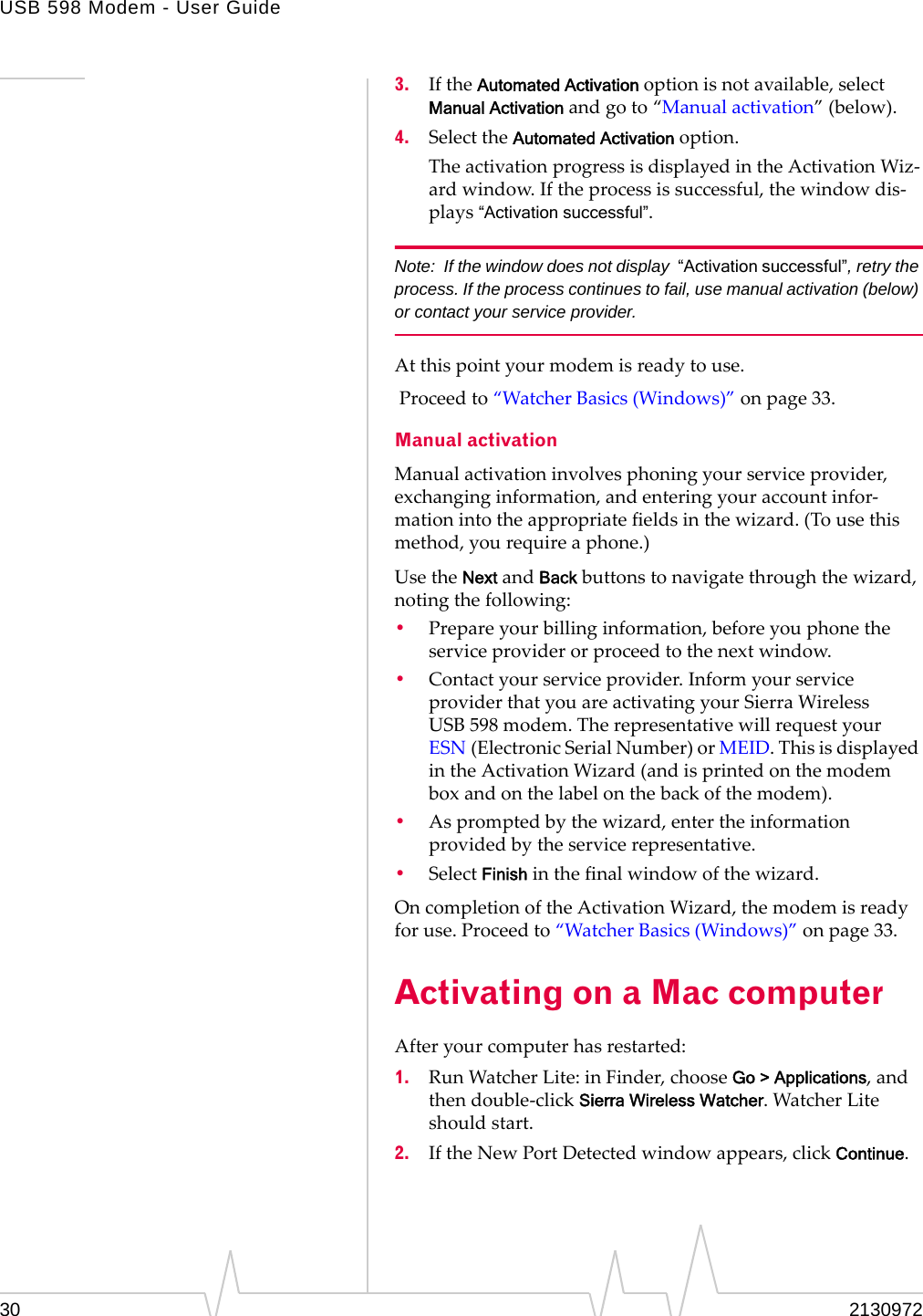 USB 598 Modem - User Guide30 21309723. IftheAutomated Activationoptionisnotavailable,selectManual Activationandgoto“Manualactivation”(below).4. SelecttheAutomated Activationoption.TheactivationprogressisdisplayedintheActivationWiz‐ardwindow.Iftheprocessissuccessful,thewindowdis‐plays“Activation successful”.Note: If the window does not display  “Activation successful”, retry the process. If the process continues to fail, use manual activation (below) or contact your service provider.Atthispointyourmodemisreadytouse.Proceedto“WatcherBasics(Windows)”onpage 33.Manual activationManualactivationinvolvesphoningyourserviceprovider,exchanginginformation,andenteringyouraccountinfor‐mationintotheappropriatefieldsinthewizard.(Tousethismethod,yourequireaphone.)UsetheNextandBackbuttonstonavigatethroughthewizard,notingthefollowing:•Prepareyourbillinginformation,beforeyouphonetheserviceproviderorproceedtothenextwindow.•Contactyourserviceprovider.InformyourserviceproviderthatyouareactivatingyourSierraWirelessUSB 598modem.TherepresentativewillrequestyourESN (ElectronicSerialNumber)orMEID.ThisisdisplayedintheActivationWizard(andisprintedonthemodemboxandonthelabelonthebackofthemodem).•Aspromptedbythewizard,entertheinformationprovidedbytheservicerepresentative.•SelectFinishinthefinalwindowofthewizard.OncompletionoftheActivationWizard,themodemisreadyforuse.Proceedto“WatcherBasics(Windows)”onpage 33.Activating on a Mac computerAfteryourcomputerhasrestarted:1. RunWatcherLite:inFinder,chooseGo &gt; Applications,andthendouble‐clickSierra Wireless Watcher.WatcherLiteshouldstart.2. IftheNewPortDetectedwindowappears,clickContinue.