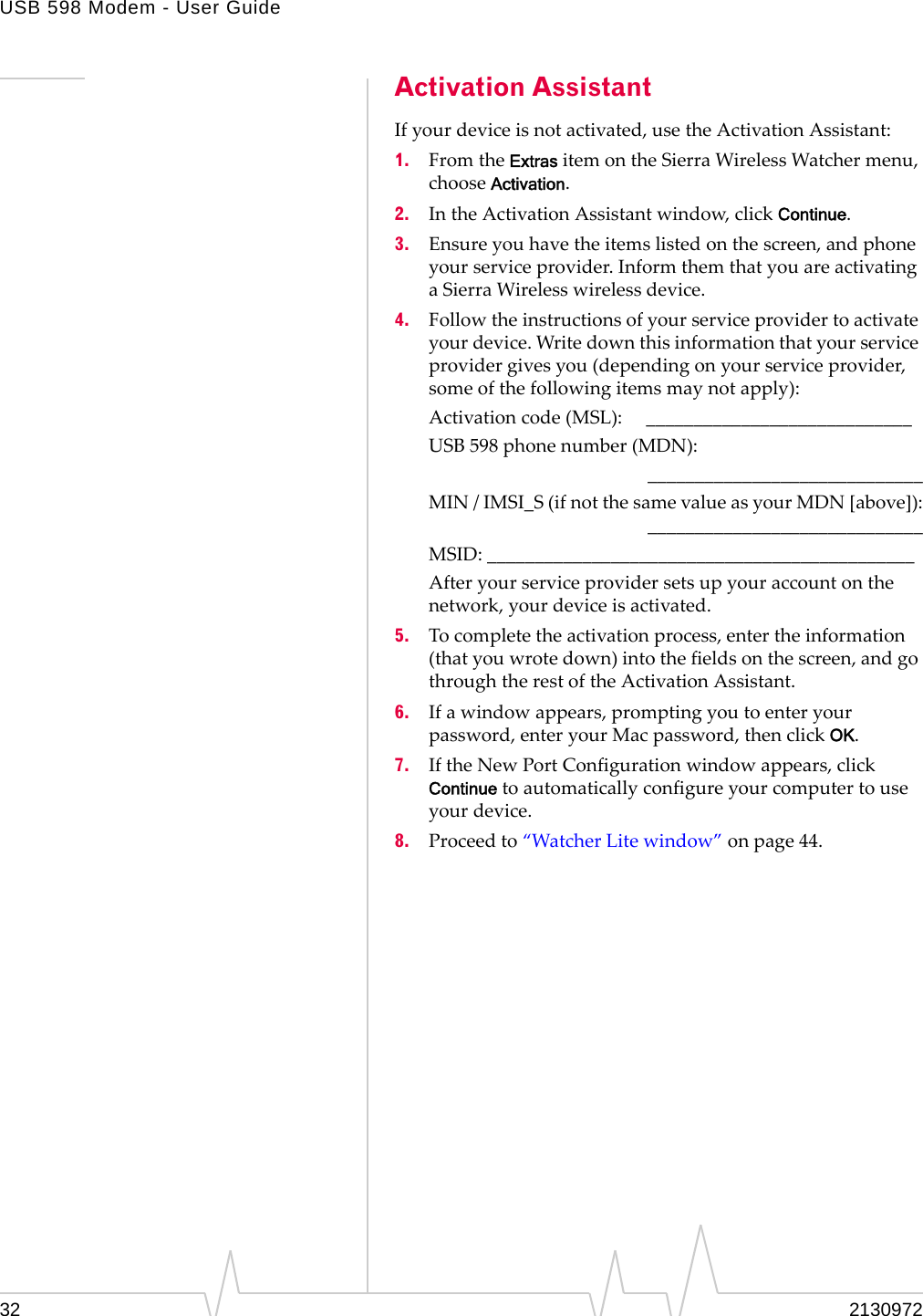 USB 598 Modem - User Guide32 2130972Activation AssistantIfyourdeviceisnotactivated,usetheActivationAssistant:1. FromtheExtrasitemontheSierraWirelessWatchermenu,chooseActivation.2. IntheActivationAssistantwindow,clickContinue.3. Ensureyouhavetheitemslistedonthescreen,andphoneyourserviceprovider.InformthemthatyouareactivatingaSierraWirelesswirelessdevice.4. Followtheinstructionsofyourserviceprovidertoactivateyourdevice.Writedownthisinformationthatyourserviceprovidergivesyou(dependingonyourserviceprovider,someofthefollowingitemsmaynotapply):Activationcode(MSL):____________________________USB 598phonenumber(MDN):_____________________________MIN/IMSI_S(ifnotthesamevalueasyourMDN[above]):_____________________________MSID:_____________________________________________Afteryourserviceprovidersetsupyouraccountonthenetwork,yourdeviceisactivated.5. Tocompletetheactivationprocess,entertheinformation(thatyouwrotedown)intothefieldsonthescreen,andgothroughtherestoftheActivationAssistant.6. Ifawindowappears,promptingyoutoenteryourpassword,enteryourMacpassword,thenclickOK.7. IftheNewPortConfigurationwindowappears,clickContinuetoautomaticallyconfigureyourcomputertouseyourdevice.8. Proceedto“WatcherLitewindow”onpage 44.
