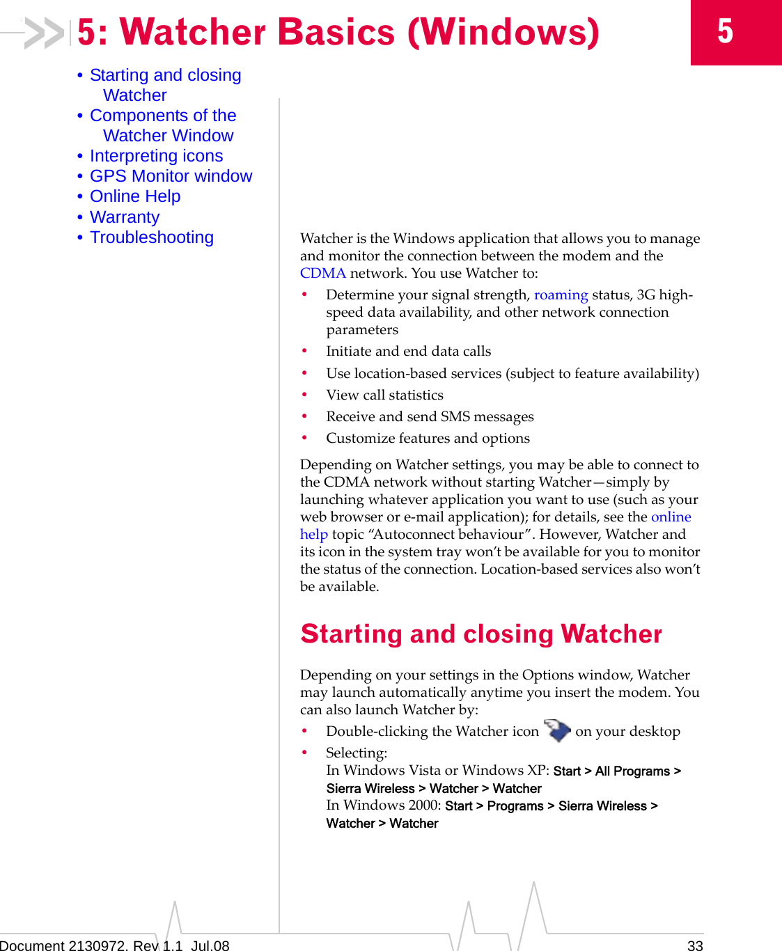 Document 2130972. Rev 1.1  Jul.08 3355: Watcher Basics (Windows)• Starting and closing Watcher• Components of the Watcher Window• Interpreting icons• GPS Monitor window• Online Help• Warranty• Troubleshooting WatcheristheWindowsapplicationthatallowsyoutomanageandmonitortheconnectionbetweenthemodemandtheCDMAnetwork.YouuseWatcherto:•Determineyoursignalstrength,roamingstatus,3Ghigh‐speeddataavailability,andothernetworkconnectionparameters•Initiateandenddatacalls•Uselocation‐basedservices(subjecttofeatureavailability)•Viewcallstatistics•ReceiveandsendSMSmessages•CustomizefeaturesandoptionsDependingonWatchersettings,youmaybeabletoconnecttotheCDMAnetworkwithoutstartingWatcher—simplybylaunchingwhateverapplicationyouwanttouse(suchasyourwebbrowserore‐mailapplication);fordetails,seetheonlinehelptopic“Autoconnectbehaviour”.However,Watcheranditsiconinthesystemtraywon’tbeavailableforyoutomonitorthestatusoftheconnection.Location‐basedservicesalsowon’tbeavailable.Starting and closing WatcherDependingonyoursettingsintheOptionswindow,Watchermaylaunchautomaticallyanytimeyouinsertthemodem.YoucanalsolaunchWatcherby:•Double‐clickingtheWatchericon onyourdesktop•Selecting:InWindowsVistaorWindowsXP:Start &gt; All Programs &gt; Sierra Wireless &gt; Watcher &gt; WatcherInWindows2000:Start &gt; Programs &gt; Sierra Wireless &gt; Watcher &gt; Watcher