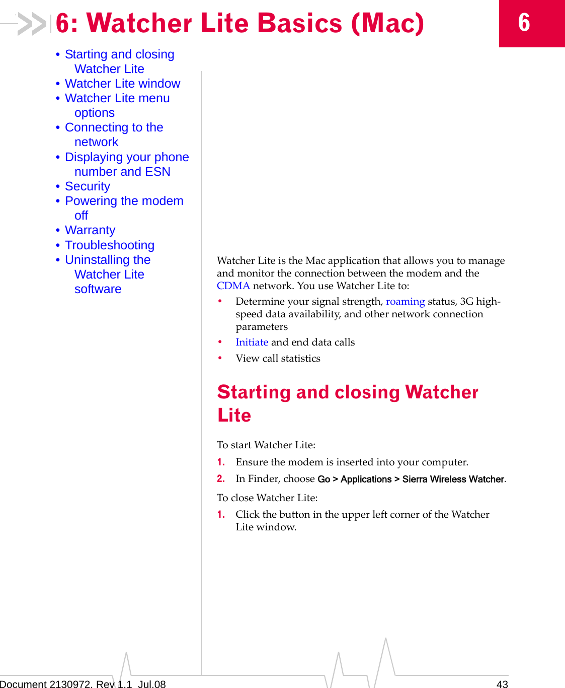 Document 2130972. Rev 1.1  Jul.08 4366: Watcher Lite Basics (Mac)• Starting and closing Watcher Lite• Watcher Lite window• Watcher Lite menu options• Connecting to the network• Displaying your phone number and ESN• Security• Powering the modem off• Warranty• Troubleshooting• Uninstalling the Watcher Lite softwareWatcherLiteistheMacapplicationthatallowsyoutomanageandmonitortheconnectionbetweenthemodemandtheCDMAnetwork.YouuseWatcherLiteto:•Determineyoursignalstrength,roamingstatus,3Ghigh‐speeddataavailability,andothernetworkconnectionparameters•Initiateandenddatacalls•ViewcallstatisticsStarting and closing Watcher LiteTostartWatcherLite:1. Ensurethemodemisinsertedintoyourcomputer.2. InFinder,chooseGo &gt; Applications &gt; Sierra Wireless Watcher.TocloseWatcherLite:1. ClickthebuttonintheupperleftcorneroftheWatcherLitewindow.
