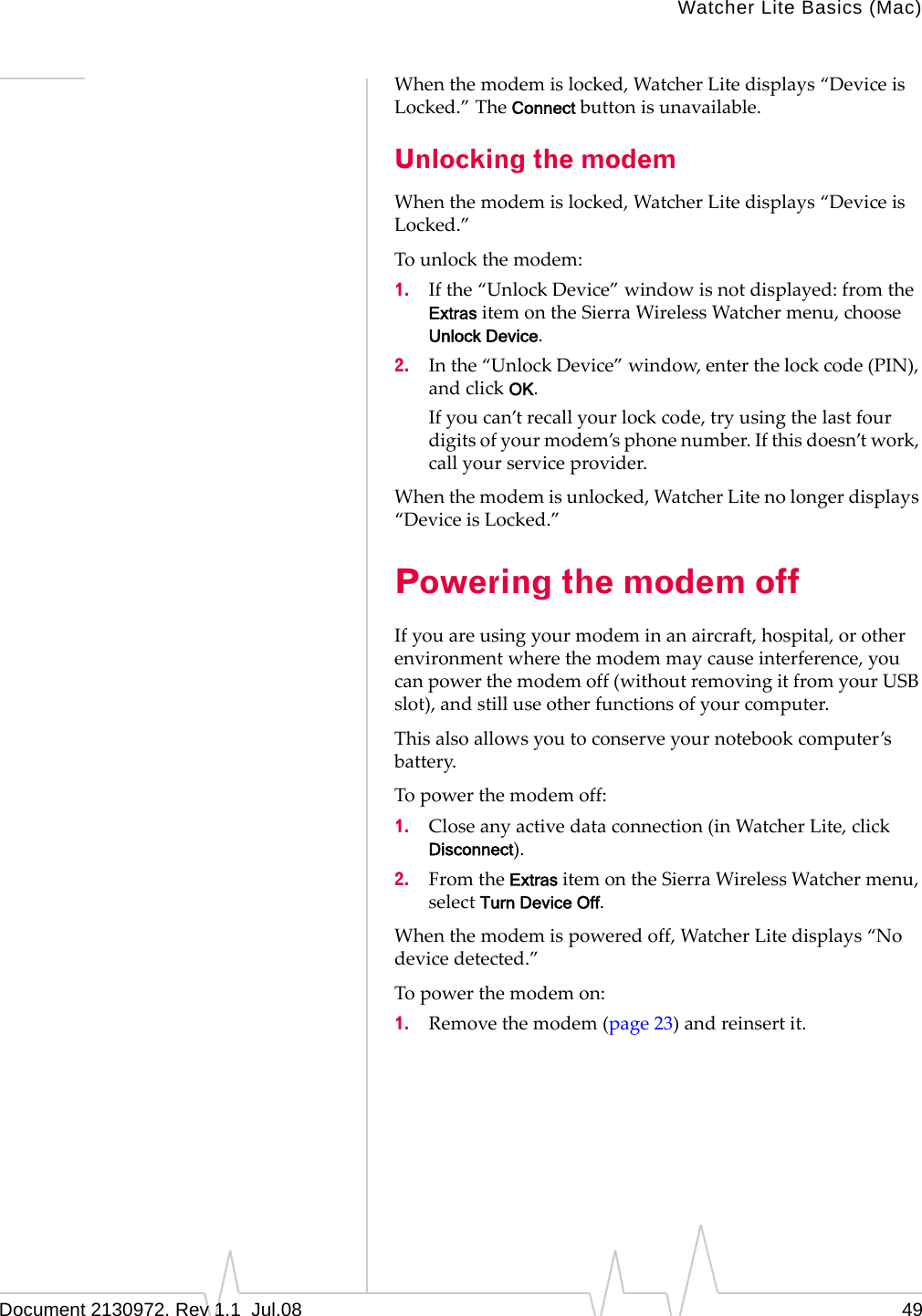 Watcher Lite Basics (Mac)Document 2130972. Rev 1.1  Jul.08 49Whenthemodemislocked,WatcherLitedisplays“DeviceisLocked.”TheConnectbuttonisunavailable.Unlocking the modemWhenthemodemislocked,WatcherLitedisplays“DeviceisLocked.”Tounlockthemodem:1. Ifthe“UnlockDevice”windowisnotdisplayed:fromtheExtrasitemontheSierraWirelessWatchermenu,chooseUnlock Device.2. Inthe“UnlockDevice”window,enterthelockcode(PIN),andclickOK.Ifyoucan’trecallyourlockcode,tryusingthelastfourdigitsofyourmodem’sphonenumber.Ifthisdoesn’twork,callyourserviceprovider.Whenthemodemisunlocked,WatcherLitenolongerdisplays“DeviceisLocked.”Powering the modem offIfyouareusingyourmodeminanaircraft,hospital,orotherenvironmentwherethemodemmaycauseinterference,youcanpowerthemodemoff(withoutremovingitfromyourUSBslot),andstilluseotherfunctionsofyourcomputer.Thisalsoallowsyoutoconserveyournotebookcomputer’sbattery.Topowerthemodemoff:1. Closeanyactivedataconnection(inWatcherLite,clickDisconnect).2. FromtheExtrasitemontheSierraWirelessWatchermenu,selectTurn Device Off.Whenthemodemispoweredoff,WatcherLitedisplays“Nodevicedetected.”Topowerthemodemon:1. Removethemodem(page 23)andreinsertit.