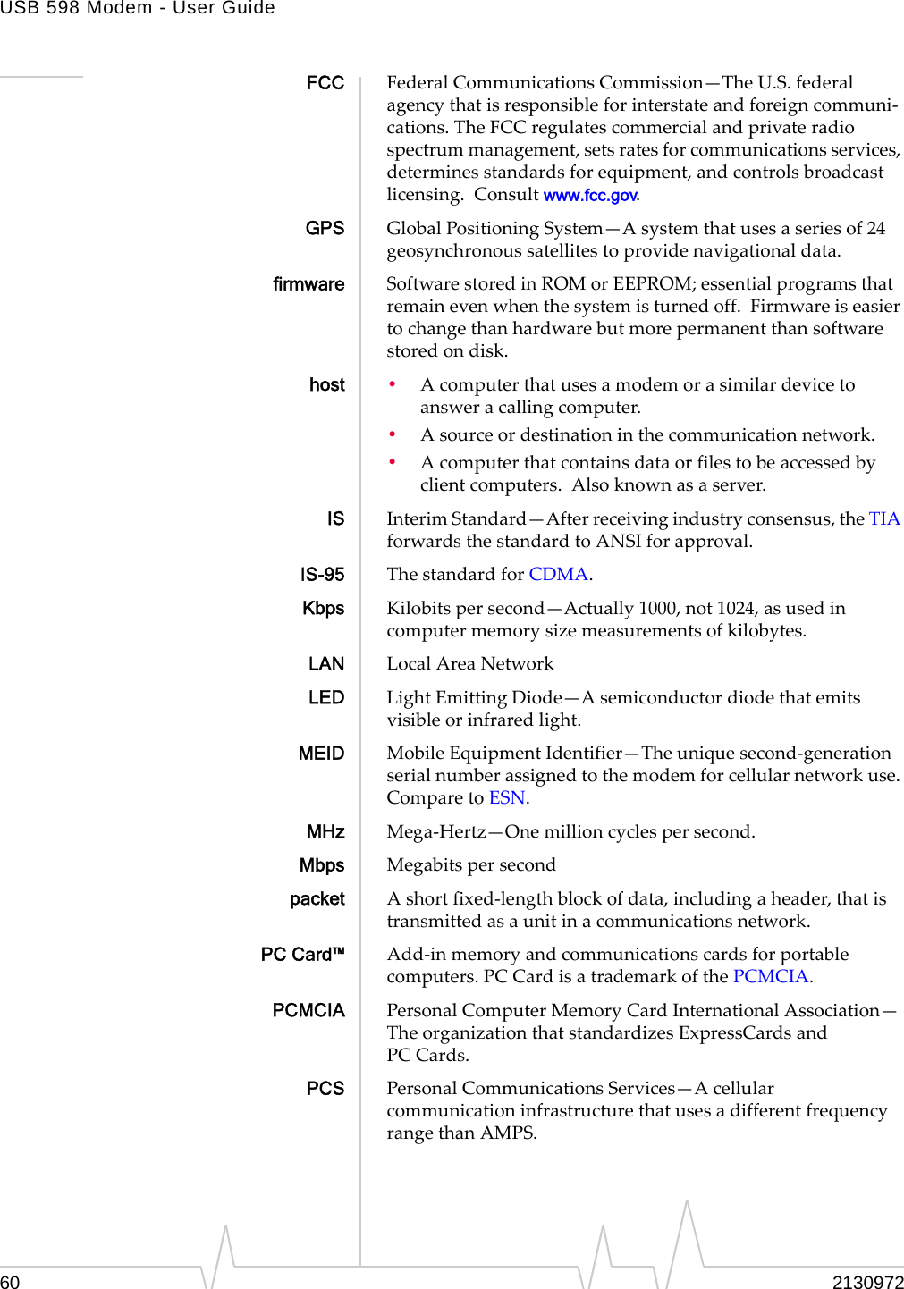 USB 598 Modem - User Guide60 2130972FCC FederalCommunicationsCommission—TheU.S.federalagencythatisresponsibleforinterstateandforeigncommuni‐cations.TheFCCregulatescommercialandprivateradiospectrummanagement,setsratesforcommunicationsservices,determinesstandardsforequipment,andcontrolsbroadcastlicensing.Consultwww.fcc.gov.GPS GlobalPositioningSystem—Asystemthatusesaseriesof24geosynchronoussatellitestoprovidenavigationaldata.firmware SoftwarestoredinROMorEEPROM;essentialprogramsthatremainevenwhenthesystemisturnedoff.Firmwareiseasiertochangethanhardwarebutmorepermanentthansoftwarestoredondisk.host •Acomputerthatusesamodemorasimilardevicetoansweracallingcomputer.•Asourceordestinationinthecommunicationnetwork.•Acomputerthatcontainsdataorfilestobeaccessedbyclientcomputers.Alsoknownasaserver.IS InterimStandard—Afterreceivingindustryconsensus,theTIAforwardsthestandardtoANSIforapproval.IS-95 ThestandardforCDMA.Kbps Kilobitspersecond—Actually1000,not1024,asusedincomputermemorysizemeasurementsofkilobytes.LAN LocalAreaNetworkLED LightEmittingDiode—Asemiconductordiodethatemitsvisibleorinfraredlight.MEID MobileEquipmentIdentifier—Theuniquesecond‐generationserialnumberassignedtothemodemforcellularnetworkuse.ComparetoESN.MHz Mega‐Hertz—Onemillioncyclespersecond.Mbps Megabitspersecondpacket Ashortfixed‐lengthblockofdata,includingaheader,thatistransmittedasaunitinacommunicationsnetwork.PC Card™ Add‐inmemoryandcommunicationscardsforportablecomputers.PC CardisatrademarkofthePCMCIA.PCMCIA PersonalComputerMemoryCardInternationalAssociation—TheorganizationthatstandardizesExpressCardsandPC Cards.PCS PersonalCommunicationsServices—AcellularcommunicationinfrastructurethatusesadifferentfrequencyrangethanAMPS.