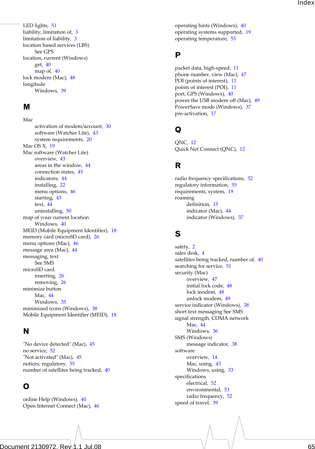 IndexDocument 2130972. Rev 1.1 Jul.08 65LEDlights,51liability,limitationof,3limitationofliability,3locationbasedservices(LBS)SeeGPSlocation,current(Windows)get,40mapof,40lockmodem(Mac),48longitudeWindows,39MMacactivationofmodem/account,30software(WatcherLite),43systemrequirements,20MacOSX,19Macsoftware(WatcherLite)overview,43areasinthewindow,44connectionstates,45indicators,44installing,22menuoptions,46starting,43text,44uninstalling,50mapofyourcurrentlocationWindows,40MEID(MobileEquipmentIdentifier),18memorycard(microSDcard),26menuoptions(Mac),46messagearea(Mac),44messaging,textSeeSMSmicroSDcardinserting,26removing,26minimizebuttonMac,44Windows,35minimizedicons(Windows),38MobileEquipmentIdentifier(MEID),18NʺNodevicedetectedʺ(Mac),45noservice,52ʺNotactivatedʺ(Mac),45notices,regulatory,55numberofsatellitesbeingtracked,40OonlineHelp(Windows),40OpenInternetConnect(Mac),46operatinghints(Windows),40operatingsystemssupported,19operatingtemperature,53Ppacketdata,high‐speed,11phonenumber,view(Mac),47POI(pointsofinterest),11pointsofinterest(POI),11port,GPS(Windows),40powertheUSBmodemoff(Mac),49PowerSavemode(Windows),37pre‐activation,17QQNC,12QuickNetConnect(QNC),12Rradiofrequencyspecifications,52regulatoryinformation,55requirements,system,19roamingdefinition,15indicator(Mac),44indicator(Windows),37Ssafety,2salesdesk,4satellitesbeingtracked,numberof,40searchingforservice,51security(Mac)overview,47initiallockcode,48lockmodem,48unlockmodem,49serviceindicator(Windows),38shorttextmessagingSeeSMSsignalstrength,CDMAnetworkMac,44Windows,36SMS(Windows)messageindicator,38softwareoverview,14Mac,using,43Windows,using,33specificationselectrical,52environmental,53radiofrequency,52speedoftravel,39