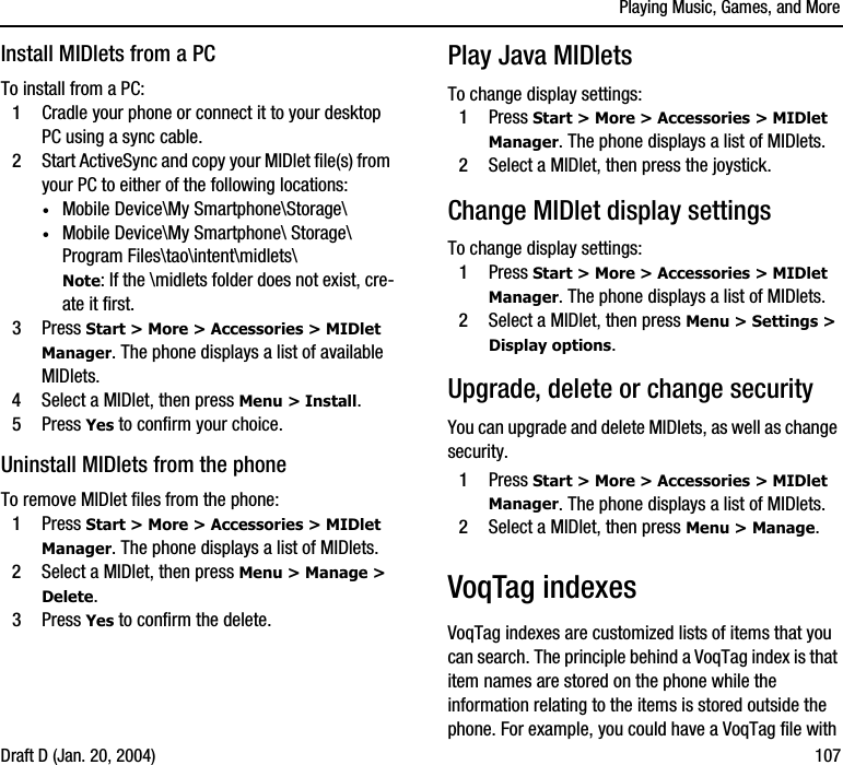 Playing Music, Games, and MoreDraft D (Jan. 20, 2004) 107Install MIDlets from a PCTo install from a PC:1Cradle your phone or connect it to your desktop PC using a sync cable.2Start ActiveSync and copy your MIDlet file(s) from your PC to either of the following locations:·Mobile Device\My Smartphone\Storage\·Mobile Device\My Smartphone\ Storage\ Program Files\tao\intent\midlets\Note: If the \midlets folder does not exist, cre-ate it first.3Press Start &gt; More &gt; Accessories &gt; MIDlet Manager. The phone displays a list of available MIDlets. 4Select a MIDlet, then press Menu &gt; Install.5Press Yes to confirm your choice.Uninstall MIDlets from the phoneTo remove MIDlet files from the phone:1Press Start &gt; More &gt; Accessories &gt; MIDlet Manager. The phone displays a list of MIDlets. 2Select a MIDlet, then press Menu &gt; Manage &gt; Delete. 3Press Yes to confirm the delete.Play Java MIDletsTo change display settings:1Press Start &gt; More &gt; Accessories &gt; MIDlet Manager. The phone displays a list of MIDlets. 2Select a MIDlet, then press the joystick.Change MIDlet display settingsTo change display settings:1Press Start &gt; More &gt; Accessories &gt; MIDlet Manager. The phone displays a list of MIDlets. 2Select a MIDlet, then press Menu &gt; Settings &gt; Display options. Upgrade, delete or change securityYou can upgrade and delete MIDlets, as well as change security.1Press Start &gt; More &gt; Accessories &gt; MIDlet Manager. The phone displays a list of MIDlets. 2Select a MIDlet, then press Menu &gt; Manage. VoqTag indexes VoqTag indexes are customized lists of items that you can search. The principle behind a VoqTag index is that item names are stored on the phone while the information relating to the items is stored outside the phone. For example, you could have a VoqTag file with 