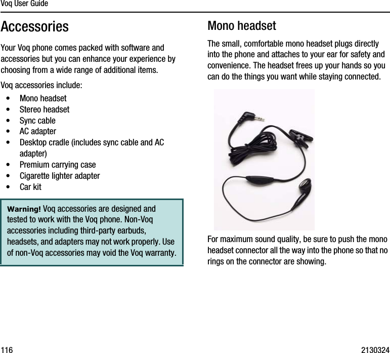 Voq User Guide116 2130324AccessoriesYour Voq phone comes packed with software and accessories but you can enhance your experience by choosing from a wide range of additional items. Voq accessories include:•Mono headset•Stereo headset•Sync cable•AC adapter•Desktop cradle (includes sync cable and AC adapter)•Premium carrying case•Cigarette lighter adapter•Car kitMono headsetThe small, comfortable mono headset plugs directly into the phone and attaches to your ear for safety and convenience. The headset frees up your hands so you can do the things you want while staying connected. For maximum sound quality, be sure to push the mono headset connector all the way into the phone so that no rings on the connector are showing.Warning! Voq accessories are designed and tested to work with the Voq phone. Non-Voq accessories including third-party earbuds, headsets, and adapters may not work properly. Use of non-Voq accessories may void the Voq warranty.