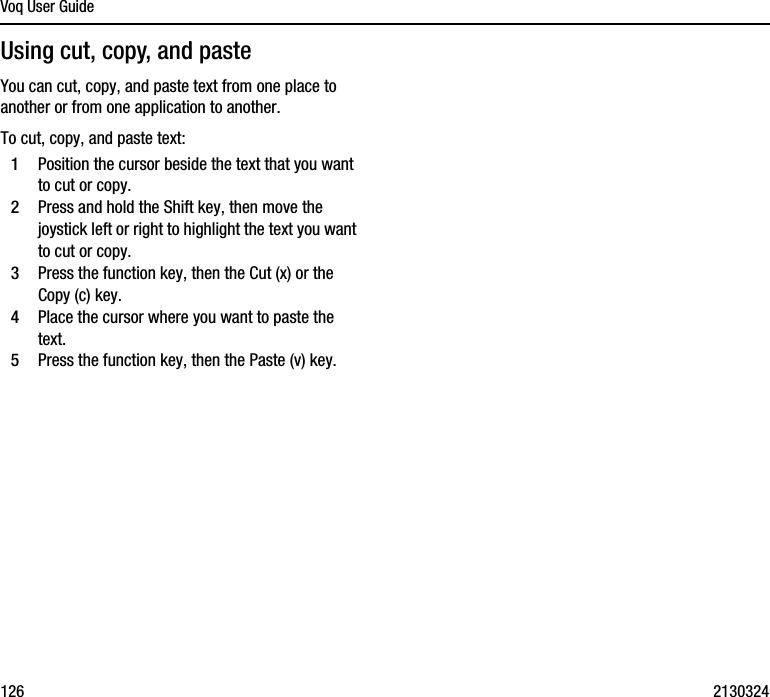 Voq User Guide126 2130324Using cut, copy, and pasteYou can cut, copy, and paste text from one place to another or from one application to another. To cut, copy, and paste text:1Position the cursor beside the text that you want to cut or copy.2Press and hold the Shift key, then move the joystick left or right to highlight the text you want to cut or copy.3Press the function key, then the Cut (x) or the Copy (c) key.4Place the cursor where you want to paste the text.5Press the function key, then the Paste (v) key.