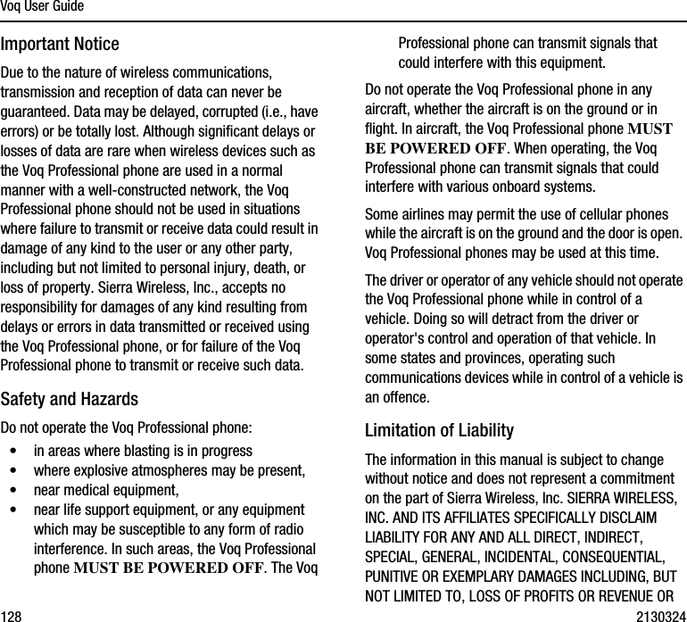 Voq User Guide128 2130324Important NoticeDue to the nature of wireless communications, transmission and reception of data can never be guaranteed. Data may be delayed, corrupted (i.e., have errors) or be totally lost. Although significant delays or losses of data are rare when wireless devices such as the Voq Professional phone are used in a normal manner with a well-constructed network, the Voq Professional phone should not be used in situations where failure to transmit or receive data could result in damage of any kind to the user or any other party, including but not limited to personal injury, death, or loss of property. Sierra Wireless, Inc., accepts no responsibility for damages of any kind resulting from delays or errors in data transmitted or received using the Voq Professional phone, or for failure of the Voq Professional phone to transmit or receive such data.Safety and HazardsDo not operate the Voq Professional phone:•in areas where blasting is in progress•where explosive atmospheres may be present, •near medical equipment, •near life support equipment, or any equipment which may be susceptible to any form of radio interference. In such areas, the Voq Professional phone MUST BE POWERED OFF. The Voq Professional phone can transmit signals that could interfere with this equipment.Do not operate the Voq Professional phone in any aircraft, whether the aircraft is on the ground or in flight. In aircraft, the Voq Professional phone MUST BE POWERED OFF. When operating, the Voq Professional phone can transmit signals that could interfere with various onboard systems.Some airlines may permit the use of cellular phones while the aircraft is on the ground and the door is open. Voq Professional phones may be used at this time.The driver or operator of any vehicle should not operate the Voq Professional phone while in control of a vehicle. Doing so will detract from the driver or operator&apos;s control and operation of that vehicle. In some states and provinces, operating such communications devices while in control of a vehicle is an offence.Limitation of LiabilityThe information in this manual is subject to change without notice and does not represent a commitment on the part of Sierra Wireless, Inc. SIERRA WIRELESS, INC. AND ITS AFFILIATES SPECIFICALLY DISCLAIM LIABILITY FOR ANY AND ALL DIRECT, INDIRECT, SPECIAL, GENERAL, INCIDENTAL, CONSEQUENTIAL, PUNITIVE OR EXEMPLARY DAMAGES INCLUDING, BUT NOT LIMITED TO, LOSS OF PROFITS OR REVENUE OR 