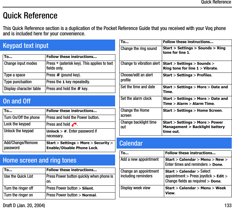 Quick ReferenceDraft D (Jan. 20, 2004) 133Quick ReferenceThis Quick Reference section is a duplication of the Pocket Reference Guide that you received with your Voq phone and is included here for your convenience.To... Follow these instructions...Change input modes Press * (asterisk key). This applies to text fields only.Type a space Press # (pound key).Type punctuation Press the 1 key repeatedly.Display character table Press and hold the # key.To... Follow these instructions...Turn On/Off the phone Press and hold the Power button.Lock the keypad Press and hold  .Unlock the keypad Unlock &gt; #. Enter password if necessary.Add/Change/Remove passwordStart &gt; Settings &gt; More &gt; Security &gt; Enable/Disable Phone Lock.To... Follow these instructions...Use the Quick List Press Power button quickly when phone is on.Turn the ringer off Press Power button &gt; Silent.Turn the ringer on Press Power button &gt; Normal.Keypad text inputOn and OffHome screen and ring tonesTo... Follow these instructions...Change the ring sound Start &gt; Settings &gt; Sounds &gt; Ring tone for line 1.Change to vibration alert Start &gt; Settings &gt; Sounds &gt; Ring tone for line 1 &gt; Vibrate.Choose/edit an alert profile Start &gt; Settings &gt; Profiles.Set the time and date Start &gt; Settings &gt; More &gt; Date and Time.Set the alarm clock Start &gt; Settings &gt; More &gt; Date and Time &gt; Alarm &gt; Alarm Time.Change the Home screenStart &gt; Settings &gt; Home Screen.Change backlight time outStart &gt; Settings &gt; More &gt; Power Management &gt; Backlight battery time out.To... Follow these instructions...Add a new appointment Start &gt; Calendar &gt; Menu &gt; New &gt; Enter times and reminders &gt; Done.Change an appointment including remindersStart &gt; Calendar &gt; Select appointment &gt; Press joystick &gt; Edit &gt; Change fields as required &gt; Done.Display week view Start &gt; Calendar &gt; Menu &gt; Week View.Calendar