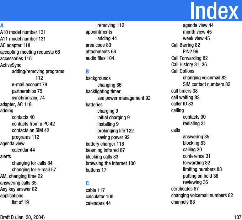 IndexDraft D (Jan. 20, 2004) 137AA10 model number 131A11 model number 131AC adapter 118accepting meeting requests 66accessories 116ActiveSyncadding/removing programs 112e-mail account 79partnerships 75synchronizing 74adapter, AC 118addingcontacts 40contacts from a PC 42contacts on SIM 42programs 112agenda viewcalendar 44alertschanging for calls 84changing for e-mail 57AM, changing time 22answering calls 35Any key answer 82applicationslist of 19removing 112appointmentsadding 44area code 83attachments 66audio files 104Bbackgroundschanging 86backlighting timersee power management 92batteriescharging 9initial charging 9installing 9prolonging life 122saving power 92battery charger 118beaming infrared 87blocking calls 83browsing the Internet 100buttons 17Ccable 117calculator 109calendars 44agenda view 44month view 45week view 45Call Barring 82PIN2 96Call Forwarding 82Call History 31, 36Call Optionschanging voicemail 82SIM contact numbers 82call timers 38call waiting 83caller ID 83callingcontacts 30redialing 31callsanswering 35blocking 83calling 30conference 31forwarding 82limiting numbers 83putting on hold 36reviewing 36certificates 87changing voicemail numbers 82channels 83