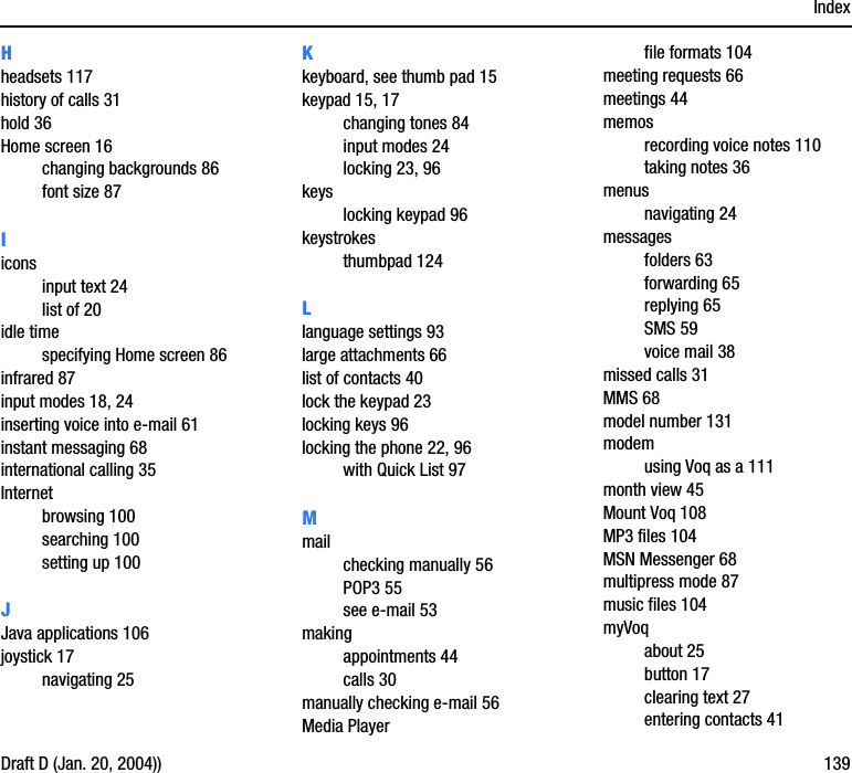 IndexDraft D (Jan. 20, 2004)) 139Hheadsets 117history of calls 31hold 36Home screen 16changing backgrounds 86font size 87Iiconsinput text 24list of 20idle timespecifying Home screen 86infrared 87input modes 18, 24inserting voice into e-mail 61instant messaging 68international calling 35Internetbrowsing 100searching 100setting up 100JJava applications 106joystick 17navigating 25Kkeyboard, see thumb pad 15keypad 15, 17changing tones 84input modes 24locking 23, 96keyslocking keypad 96keystrokesthumbpad 124Llanguage settings 93large attachments 66list of contacts 40lock the keypad 23locking keys 96locking the phone 22, 96with Quick List 97Mmailchecking manually 56POP3 55see e-mail 53makingappointments 44calls 30manually checking e-mail 56Media Playerfile formats 104meeting requests 66meetings 44memosrecording voice notes 110taking notes 36menusnavigating 24messagesfolders 63forwarding 65replying 65SMS 59voice mail 38missed calls 31MMS 68model number 131modemusing Voq as a 111month view 45Mount Voq 108MP3 files 104MSN Messenger 68multipress mode 87music files 104myVoqabout 25button 17clearing text 27entering contacts 41