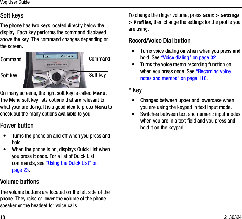 Voq User Guide18 2130324Soft keysThe phone has two keys located directly below the display. Each key performs the command displayed above the key. The command changes depending on the screen.On many screens, the right soft key is called Menu. The Menu soft key lists options that are relevant to what your are doing. It is a good idea to press Menu to check out the many options available to you. Power button•Turns the phone on and off when you press and hold.•When the phone is on, displays Quick List when you press it once. For a list of Quick List commands, see “Using the Quick List” on page 23.Volume buttonsThe volume buttons are located on the left side of the phone. They raise or lower the volume of the phone speaker or the headset for voice calls.To change the ringer volume, press Start &gt; Settings &gt; Profiles, then change the settings for the profile you are using.Record/Voice Dial button•Turns voice dialing on when when you press and hold. See “Voice dialing” on page 32.•Turns the voice memo recording function on when you press once. See “Recording voice notes and memos” on page 110.* Key•Changes between upper and lowercase when you are using the keypad in text input mode. •Switches between text and numeric input modes when you are in a text field and you press and hold it on the keypad.Soft keyCommand CommandSoft key