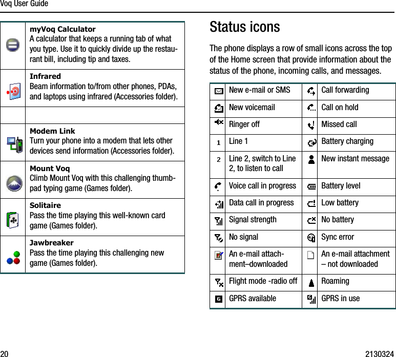 Voq User Guide20 2130324Status iconsThe phone displays a row of small icons across the top of the Home screen that provide information about the status of the phone, incoming calls, and messages.myVoq CalculatorA calculator that keeps a running tab of what you type. Use it to quickly divide up the restau-rant bill, including tip and taxes.InfraredBeam information to/from other phones, PDAs, and laptops using infrared (Accessories folder).Modem LinkTurn your phone into a modem that lets other devices send information (Accessories folder).Mount VoqClimb Mount Voq with this challenging thumb-pad typing game (Games folder).SolitairePass the time playing this well-known card game (Games folder).JawbreakerPass the time playing this challenging new game (Games folder).New e-mail or SMS Call forwardingNew voicemail Call on holdRinger off Missed callLine 1 Battery chargingLine 2, switch to Line 2, to listen to callNew instant messageVoice call in progress Battery levelData call in progress Low batterySignal strength No batteryNo signal Sync errorAn e-mail attach-ment–downloadedAn e-mail attachment – not downloadedFlight mode -radio off RoamingGPRS available GPRS in use