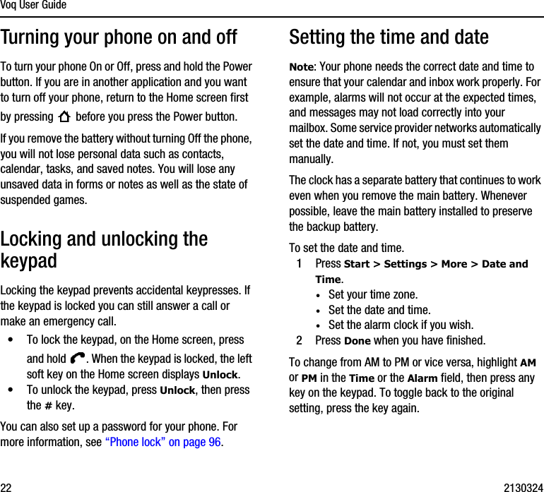 Voq User Guide22 2130324Turning your phone on and offTo turn your phone On or Off, press and hold the Power button. If you are in another application and you want to turn off your phone, return to the Home screen first by pressing   before you press the Power button.If you remove the battery without turning Off the phone, you will not lose personal data such as contacts, calendar, tasks, and saved notes. You will lose any unsaved data in forms or notes as well as the state of suspended games.Locking and unlocking the keypadLocking the keypad prevents accidental keypresses. If the keypad is locked you can still answer a call or make an emergency call.•To lock the keypad, on the Home screen, press and hold  . When the keypad is locked, the left soft key on the Home screen displays Unlock.•To unlock the keypad, press Unlock, then press the # key. You can also set up a password for your phone. For more information, see “Phone lock” on page 96.Setting the time and dateNote: Your phone needs the correct date and time to ensure that your calendar and inbox work properly. For example, alarms will not occur at the expected times, and messages may not load correctly into your mailbox. Some service provider networks automatically set the date and time. If not, you must set them manually. The clock has a separate battery that continues to work even when you remove the main battery. Whenever possible, leave the main battery installed to preserve the backup battery.To set the date and time.1Press Start &gt; Settings &gt; More &gt; Date and Time.·Set your time zone.·Set the date and time.·Set the alarm clock if you wish.2Press Done when you have finished.To change from AM to PM or vice versa, highlight AM or PM in the Time or the Alarm field, then press any key on the keypad. To toggle back to the original setting, press the key again.