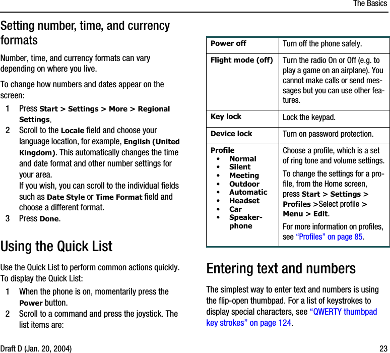 The BasicsDraft D (Jan. 20, 2004) 23Setting number, time, and currency formatsNumber, time, and currency formats can vary depending on where you live. To change how numbers and dates appear on the screen:1Press Start &gt; Settings &gt; More &gt; Regional Settings.2Scroll to the Locale field and choose your language location, for example, English (United Kingdom). This automatically changes the time and date format and other number settings for your area. If you wish, you can scroll to the individual fields such as Date Style or Time Format field and choose a different format.3Press Done.Using the Quick ListUse the Quick List to perform common actions quickly. To display the Quick List:1When the phone is on, momentarily press the Power button.2Scroll to a command and press the joystick. The list items are:Entering text and numbersThe simplest way to enter text and numbers is using the flip-open thumbpad. For a list of keystrokes to display special characters, see “QWERTY thumbpad key strokes” on page 124.Power off Turn off the phone safely.Flight mode (off) Turn the radio On or Off (e.g. to play a game on an airplane). You cannot make calls or send mes-sages but you can use other fea-tures.Key lock Lock the keypad. Device lock Turn on password protection.Profile •Normal•Silent•Meeting•Outdoor•Automatic•Headset•Car•Speaker-phoneChoose a profile, which is a set of ring tone and volume settings.To change the settings for a pro-file, from the Home screen, press Start &gt; Settings &gt; Profiles &gt;Select profile &gt; Menu &gt; Edit.For more information on profiles, see “Profiles” on page 85.