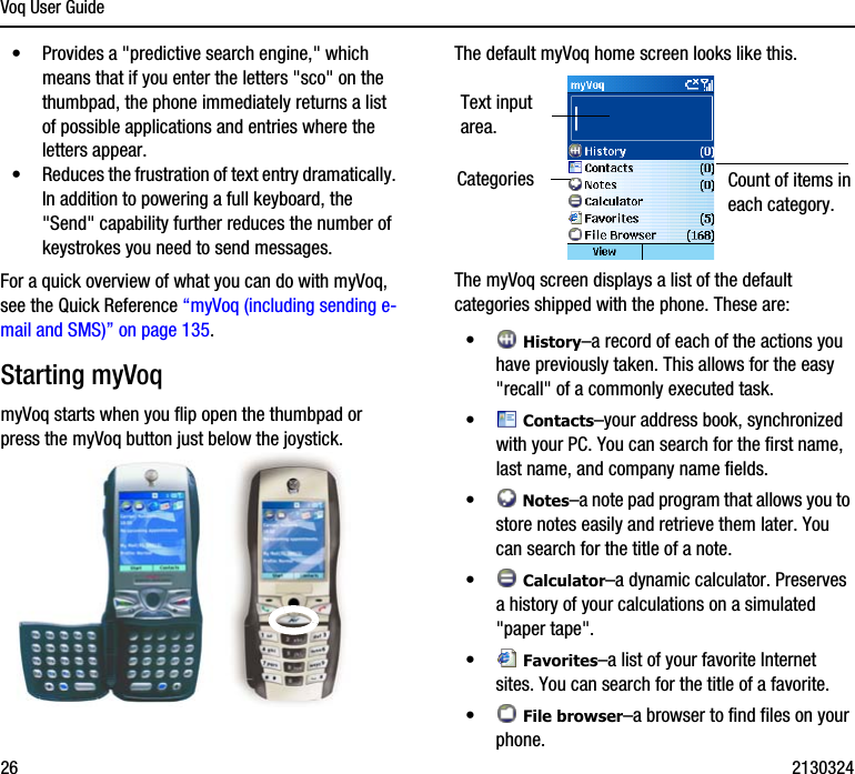 Voq User Guide26 2130324•Provides a &quot;predictive search engine,&quot; which means that if you enter the letters &quot;sco&quot; on the thumbpad, the phone immediately returns a list of possible applications and entries where the letters appear.•Reduces the frustration of text entry dramatically. In addition to powering a full keyboard, the &quot;Send&quot; capability further reduces the number of keystrokes you need to send messages.For a quick overview of what you can do with myVoq, see the Quick Reference “myVoq (including sending e-mail and SMS)” on page 135.Starting myVoq myVoq starts when you flip open the thumbpad or press the myVoq button just below the joystick.The default myVoq home screen looks like this.The myVoq screen displays a list of the default categories shipped with the phone. These are:• History–a record of each of the actions you have previously taken. This allows for the easy &quot;recall&quot; of a commonly executed task. • Contacts–your address book, synchronized with your PC. You can search for the first name, last name, and company name fields.• Notes–a note pad program that allows you to store notes easily and retrieve them later. You can search for the title of a note.• Calculator–a dynamic calculator. Preserves a history of your calculations on a simulated &quot;paper tape&quot;.• Favorites–a list of your favorite Internet sites. You can search for the title of a favorite.• File browser–a browser to find files on your phone. Text input area.Categories Count of items in each category.