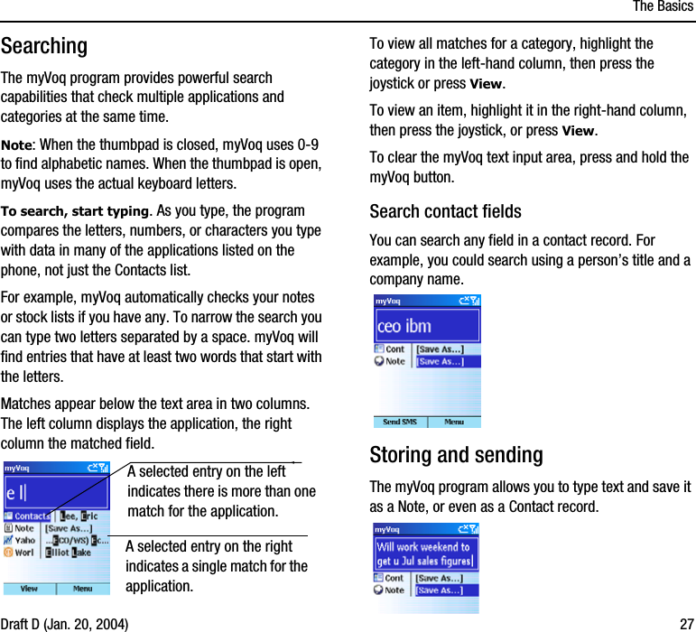 The BasicsDraft D (Jan. 20, 2004) 27SearchingThe myVoq program provides powerful search capabilities that check multiple applications and categories at the same time.Note: When the thumbpad is closed, myVoq uses 0-9 to find alphabetic names. When the thumbpad is open, myVoq uses the actual keyboard letters.To search, start typing. As you type, the program compares the letters, numbers, or characters you type with data in many of the applications listed on the phone, not just the Contacts list. For example, myVoq automatically checks your notes or stock lists if you have any. To narrow the search you can type two letters separated by a space. myVoq will find entries that have at least two words that start with the letters.Matches appear below the text area in two columns. The left column displays the application, the right column the matched field.To view all matches for a category, highlight the category in the left-hand column, then press the joystick or press View.To view an item, highlight it in the right-hand column, then press the joystick, or press View.To clear the myVoq text input area, press and hold the myVoq button.Search contact fieldsYou can search any field in a contact record. For example, you could search using a person’s title and a company name. Storing and sendingThe myVoq program allows you to type text and save it as a Note, or even as a Contact record. A selected entry on the left indicates there is more than one match for the application. A selected entry on the right indicates a single match for the application.