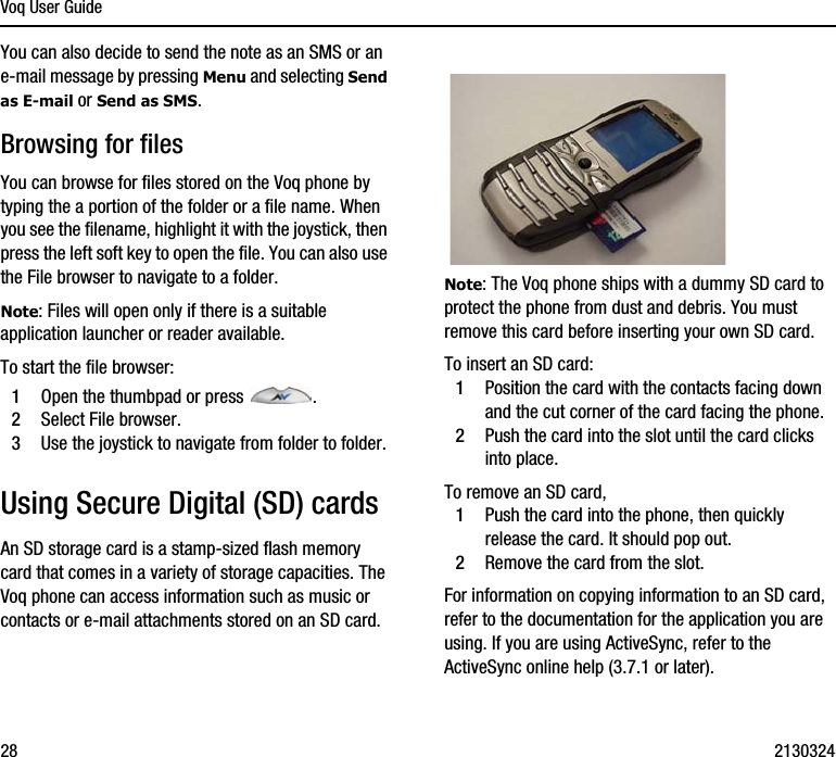 Voq User Guide28 2130324You can also decide to send the note as an SMS or an e-mail message by pressing Menu and selecting Send as E-mail or Send as SMS.Browsing for filesYou can browse for files stored on the Voq phone by typing the a portion of the folder or a file name. When you see the filename, highlight it with the joystick, then press the left soft key to open the file. You can also use the File browser to navigate to a folder. Note: Files will open only if there is a suitable application launcher or reader available.To start the file browser:1Open the thumbpad or press  . 2Select File browser.3Use the joystick to navigate from folder to folder.Using Secure Digital (SD) cardsAn SD storage card is a stamp-sized flash memory card that comes in a variety of storage capacities. The Voq phone can access information such as music or contacts or e-mail attachments stored on an SD card. Note: The Voq phone ships with a dummy SD card to protect the phone from dust and debris. You must remove this card before inserting your own SD card.To insert an SD card:1Position the card with the contacts facing down and the cut corner of the card facing the phone. 2Push the card into the slot until the card clicks into place.To remove an SD card,1Push the card into the phone, then quickly release the card. It should pop out.2Remove the card from the slot.For information on copying information to an SD card, refer to the documentation for the application you are using. If you are using ActiveSync, refer to the ActiveSync online help (3.7.1 or later).