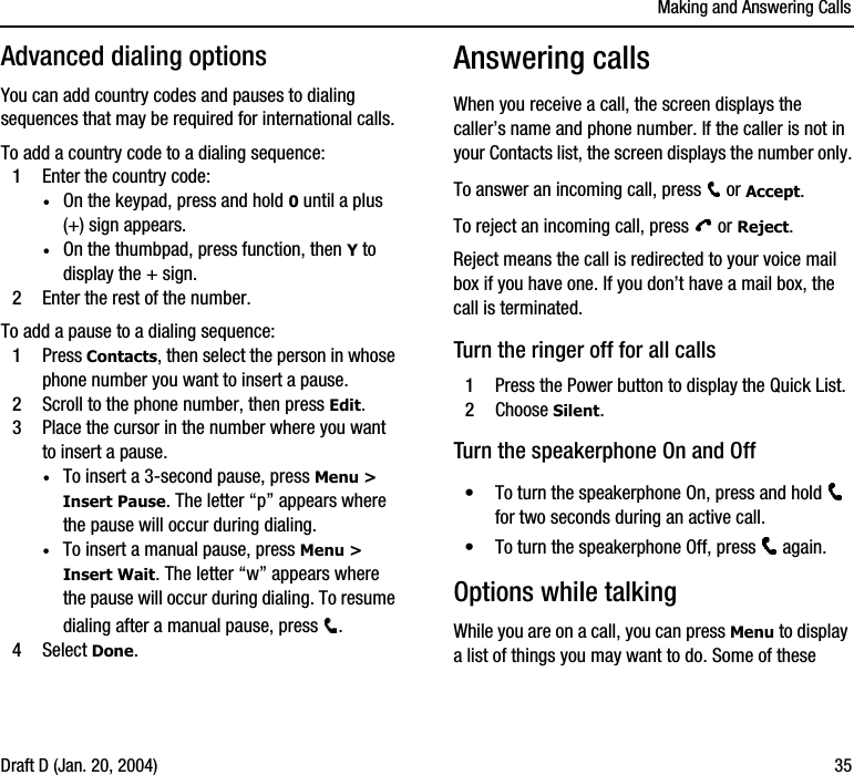 Making and Answering CallsDraft D (Jan. 20, 2004) 35Advanced dialing optionsYou can add country codes and pauses to dialing sequences that may be required for international calls. To add a country code to a dialing sequence:1Enter the country code:·On the keypad, press and hold 0 until a plus (+) sign appears.·On the thumbpad, press function, then Y to display the + sign.2Enter the rest of the number.To add a pause to a dialing sequence:1Press Contacts, then select the person in whose phone number you want to insert a pause.2Scroll to the phone number, then press Edit. 3Place the cursor in the number where you want to insert a pause.·To insert a 3-second pause, press Menu &gt; Insert Pause. The letter “p” appears where the pause will occur during dialing.·To insert a manual pause, press Menu &gt; Insert Wait. The letter “w” appears where the pause will occur during dialing. To resume dialing after a manual pause, press  .4Select Done.Answering callsWhen you receive a call, the screen displays the caller’s name and phone number. If the caller is not in your Contacts list, the screen displays the number only.To answer an incoming call, press   or Accept.To reject an incoming call, press   or Reject. Reject means the call is redirected to your voice mail box if you have one. If you don’t have a mail box, the call is terminated.Turn the ringer off for all calls1Press the Power button to display the Quick List.2Choose Silent.Turn the speakerphone On and Off•To turn the speakerphone On, press and hold   for two seconds during an active call.•To turn the speakerphone Off, press   again.Options while talkingWhile you are on a call, you can press Menu to display a list of things you may want to do. Some of these 